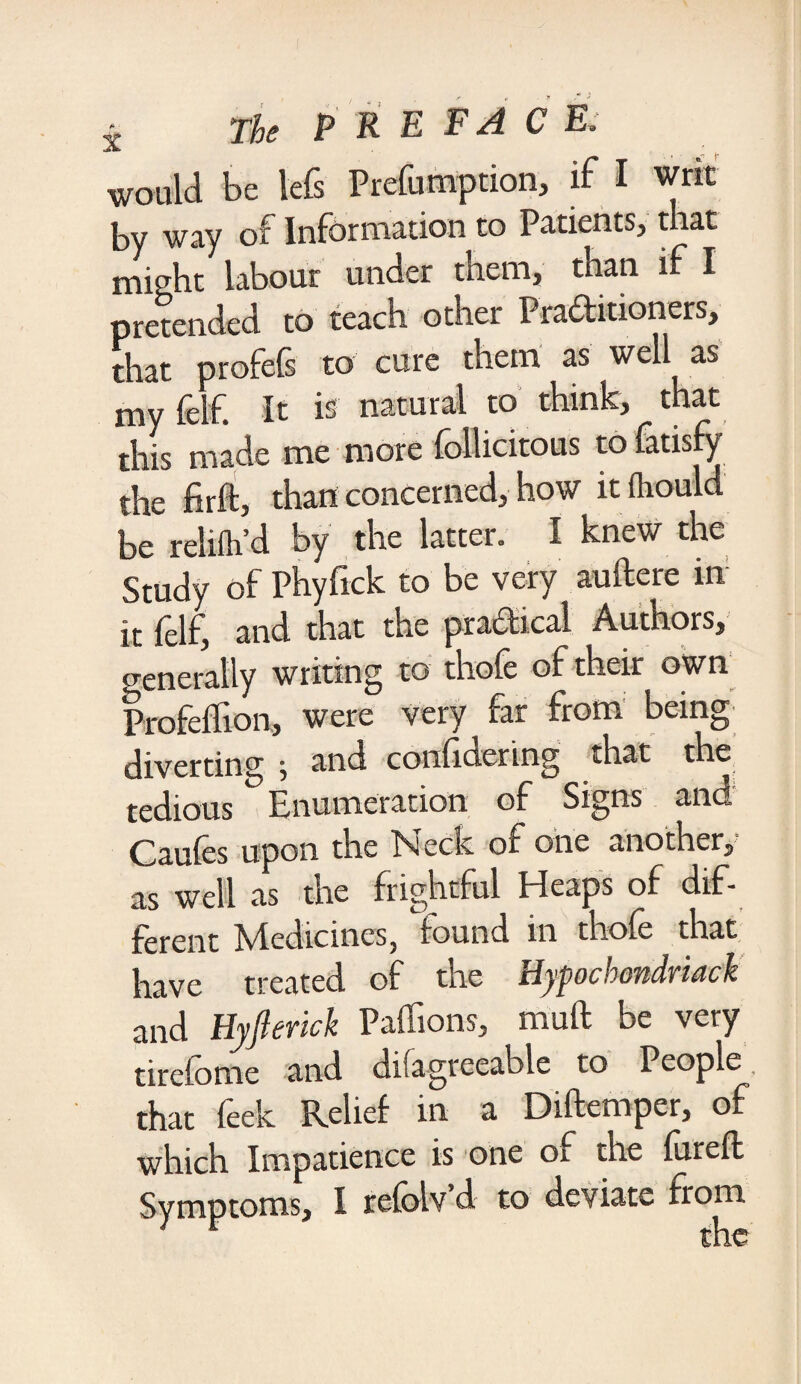 would be lefs Preemption, if I writ by way of Information to Patients, that might labour under them, than if I pretended to teach other Practitioners, that profefs to cure them as well as my fclf. It is natural to think, that this made me more follicitous to fatisfy the firft, than concerned, how it fliould be relilh’d by the latter. I knew the Study of Phyfick to be very auftere in1 it lelf, and that the practical Authors, generally writing to thole of their own Profellion, were very far from being diverting ; and conlidering that the tedious Enumeration of Signs and Caules upon the Neck of one another, as well as the frightful Eleaps of dif¬ ferent Medicines, found in thole that have treated of the Hypochmdriack and Hyfkrick Paffions, mull be very tirelome and ditagreeable to People, that feek Relief in a Diftemper, of which Impatience is one of the furefk Symptoms, I relolv’d to deviate from