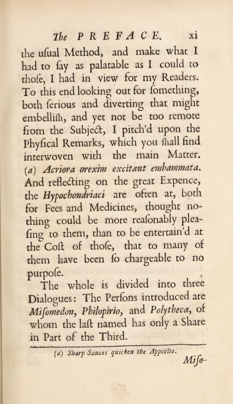 the ufual Method, and make what I had to fay as palatable as I could to thofe, I had in view for my Readers. To this end looking out for fomething, both ferious and diverting that might embelliih, and yet not be too remote from the Subjed, I pitch’d upon the Phyfical Remarks, which you ihall find interwoven with the main Matter. (a) Acriora orexint excitant emhammata. And refleding on the great Expence, the Hypocbondriaci are often at, both for Fees and Medicines, thought no¬ thing could be more reafonably plea- fing to them, than to be entertain’d at the Coft of thole, that to many of them have been fo chargeable to no * three Dialogues: The Perfcns introduced are Mifomedon, Philopirio, and Poly theca, of whom the laft named has only a Share in Part of the Third. . -—»• 11 ■**’  * ' '  [a) Sharp Sauces quicken the Appetite. Mtfe- purpole. The whole is divided into