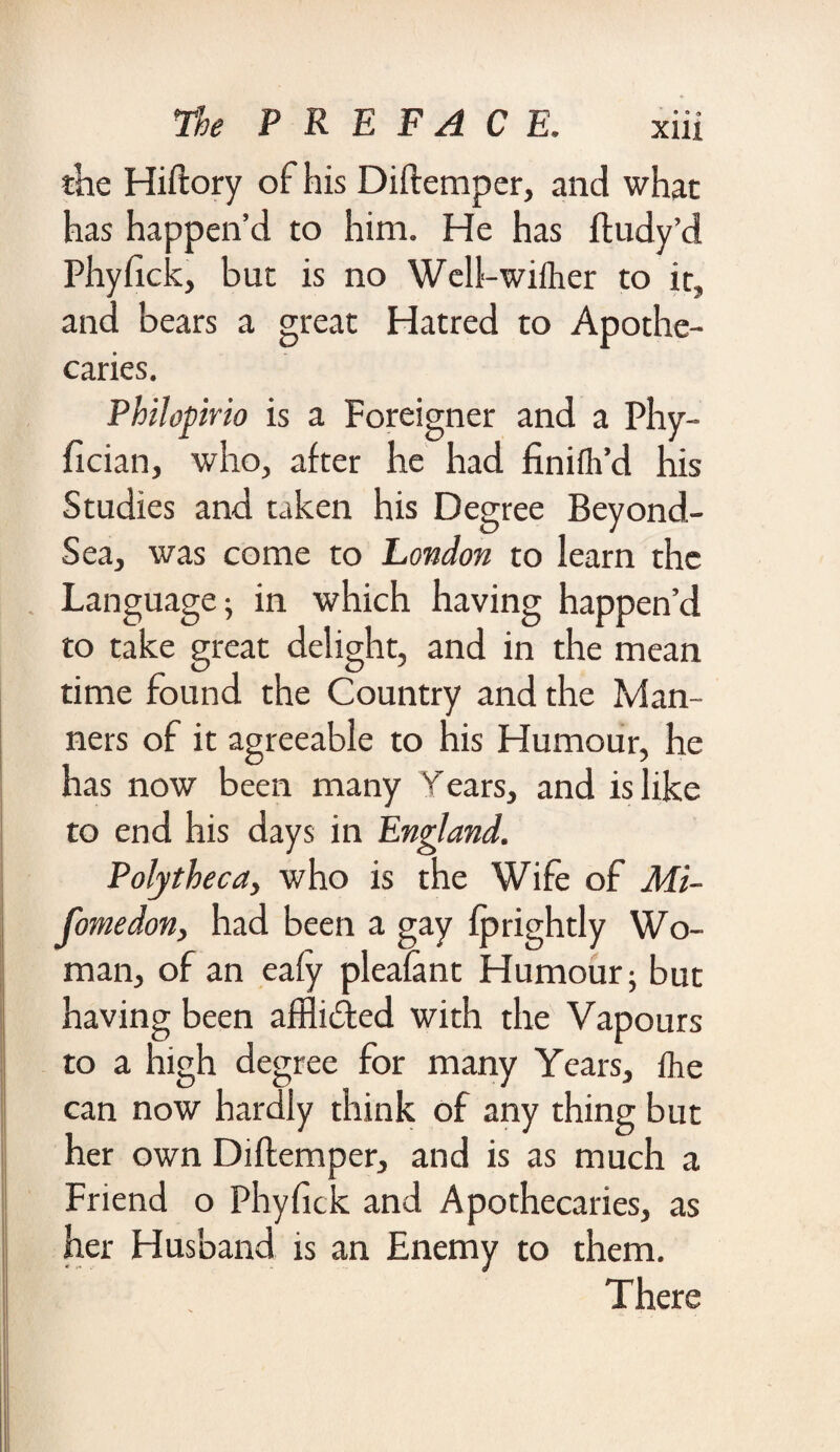 xiu the Hiftory of his Diftemper, and what has happen’d to him. He has ftudy’d Phyfick, but is no Well>-wiiher to it, and bears a great Hatred to Apothe¬ caries. Philopirio is a Foreigner and a Phy- fician, who, after he had finifh’d his Studies and taken his Degree Beyond- Sea, was come to London to learn the Language; in which having happen’d to take great delight, and in the mean time found the Country and the Man¬ ners of it agreeable to his Humour, he has now been many Years, and is like to end his days in England. Poly theca, who is the Wife of Mi- fomedon, had been a gay fprightly Wo¬ man, of an eafy pleafant Humour; but having been affli&ed with the Vapours to a High degree for many Years, Ike can now hardly think of any thing but her own Diftemper, and is as much a Friend o Phyfick and Apothecaries, as her Husband is an Enemy to them. There