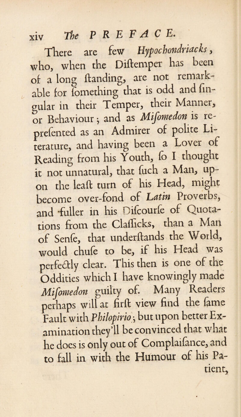 There fbvr Ylypochondvtachs , who, when the Difteniper has been of a long handing, are not remark¬ able for fomething that is odd and fin- gular in their Temper, their Manner, or Behaviour; and as Mifomedon is re¬ presented as an Admirer of polite Li¬ terature, and having been a Lover of Reading from his Youth, fo I thought it not unnatural, that fuch a Man, up¬ on the lead turn of his Head, might become over-fond of Latin Proverbs, and fuller in his Difcourfe of Quota¬ tions from the Clafhcks, than a Man of Senfe, that underflands the World, would chufe to be, if his Head was perfe&ly clear. This then is one of the Oddities which I have knowingly made Mifomedon guilty of. Many Reaaers perhaps will at firft view find the fame Fault with Philopirio-, but upon better Ex¬ amination they’ll be convinced that what he does is only out of Complaifance, and to fall in with the Humour of his Pa¬ tient,