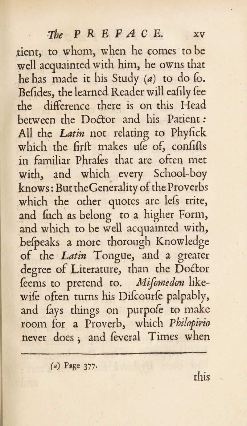 dent, to whom, when he comes to be well acquainted with him, he owns that he has made it his Study (a) to do fe>. Befides, the learned Reader will eafily fee the difference there is on this Head between the Doctor and his Patient: All the Latin not relating to Phyfick which the firft makes ufe of, confifts in familiar Phrafes that are often met with, and which every School-boy knows: But theGenerality of the Proverbs which the other quotes are lefs trite, and fetch as belong to a higher Form, and which to be well acquainted with, befpeaks a more thorough Knowledge of the Latin Tongue, and a greater degree of Literature, than the Dodkor feems to pretend to. Mifomedon like- wife often turns his Difcourfe palpably, and lays things on purpofe to make room for a Proverb, which PhUopirio never does j and feveral Times when (a) Page 377. this