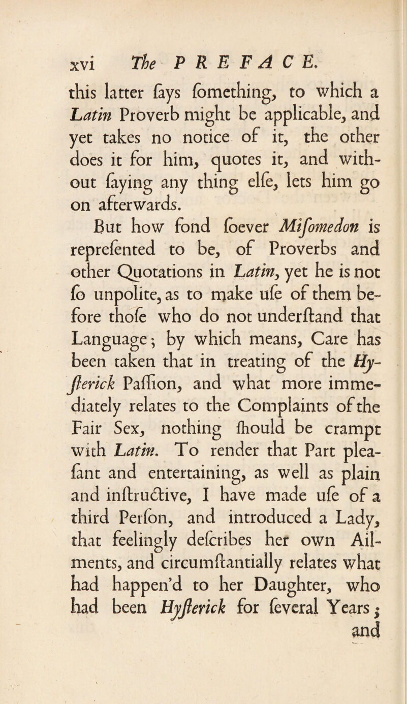 this latter lays Ibmething, to which a Latin Proverb might be applicable, and yet takes no notice of it, the other does it for him, quotes it, and with¬ out laying any thing elle, lets him go on afterwards. But how fond loever Mifomedon is reprelented to be, of Proverbs and other Quotations in Latin, yet he is not lb unpolite, as to make ufe of them be¬ fore thole who do not underlfand that Language^ by which means. Care has been taken that in treating of the Hy- Jlerick Pallion, and what more imme¬ diately relates to the Complaints of the Fair Sex, nothing fliould be crampt with Latin. To render that Part plea- lant and entertaining, as well as plain and inlhudtive, I have made ufe of a third Perfon, and introduced a Lady, that feelingly defcribes her own Ail¬ ments, and circumftantially relates what had happen’d to her Daughter, who had been Hyjierick for leveral Years j and