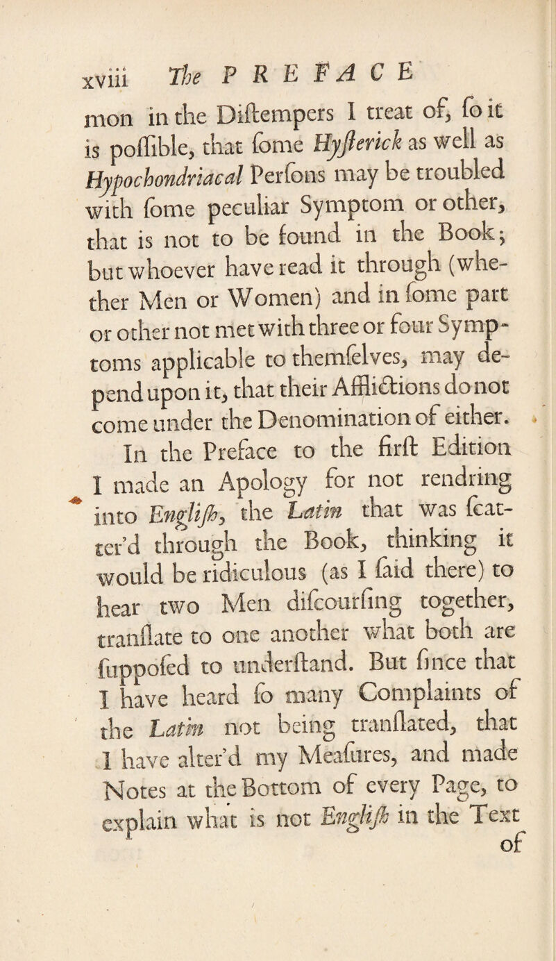 mon in the Diftempers 1 treat oj, fo it is poffible, that fome Hyjlerick as well as Hypochondriacal Perlons may be troubled with fome peculiar Symptom or other, that is not to be found in the Book -y but whoever have read it through (whe¬ ther Men or Women) and in fome part or other not met with three or four Symp¬ toms applicable to themfelves, may de¬ pend upon it, that their Afflictions do not come under the Denomination of either. . In the Preface to the firft Edition I made an Apology for not rendring into Enylijh, the Latin that was {bat¬ ter'd through the Book, thinking it would be ridiculous (as I faid there) to hear two Men difcourfing together, tranflate to one another what both are fuppofed to underhand. But fince that I aave heard fo many Complaints of the Latin not being trannai-ed, that I have alter’d my Meafures, and made Notes at the Bottom of every Page, to explain what is not En&lijk in the Text