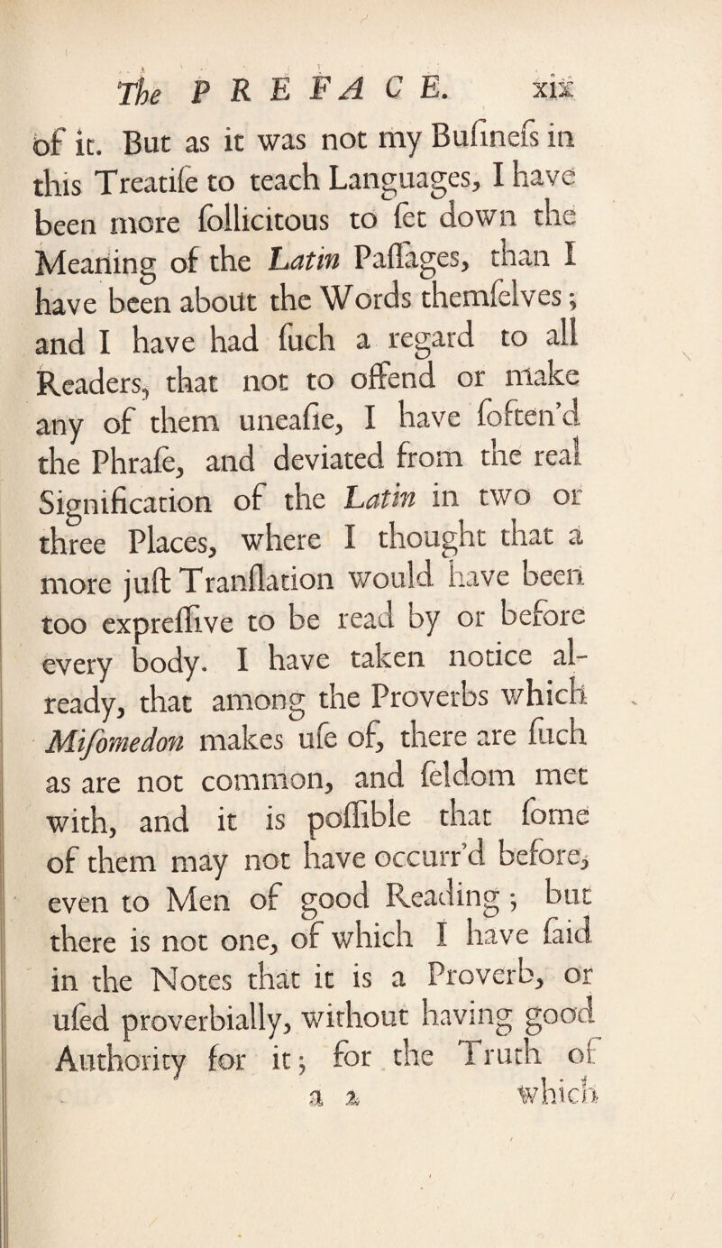 of it. But as it was not my Bufinefs in this Treatife to teach Languages, I have been more follicitous to let down the Meaning of the Latin Paftages, than I have been about the Words themfclves; and I have had fuch a regard to all Readers, that not to offend or make any of them uneafie, I have foften’d the Phrafe, and deviated from the real Signification of the Latin in two or three Places, where I thought that a more juft Tranllation would have been, too expreflive to be read by or before every body. I have taken notice al¬ ready, that among the Proverbs which Mifomedon makes uie of, there are filch as are not common, and lei do m met with, and it is pollible that fome of them may not have occurr d before, even to Men of good Reading; but there is not one, of which I have laid in the Notes that it is a Proverb, or uled proverbially, without having good Authority for it; for the 1 ruth oi: ; a % which )9k9ct / i