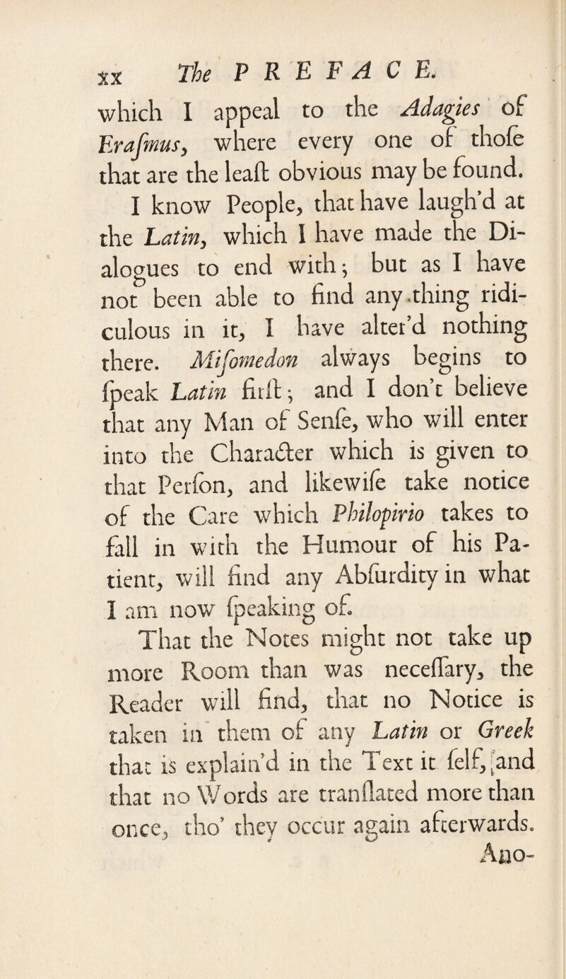 which I appeal to the Adagies of Erafmus, where every one of thofe that are the lead obvious may be found. I know People, that have laugh’d at the Latin, which I have made the Di¬ alogues to end with; but as I have not been able to find any .thing ridi¬ culous in it, I have alter’d nothing there. Mifomedon always begins to (peak Latin fir If; and I don’t believe that any Man of Senfe, who will enter into the Chara&er which is given to that Perfon, and likewife take notice of the Care which Philopirio takes to fall in with the Humour of his Pa¬ tient, will find any Abfurdity in what I am now fpeaking of That the Notes might not take up more Room than was neceflary, the Reader will find, that no Notice is taken in them of any Latin or Greek that is explain’d in the Text it felf, [and that no Words are mandated more than once, tho’ they occur again afterwards. Aoo-