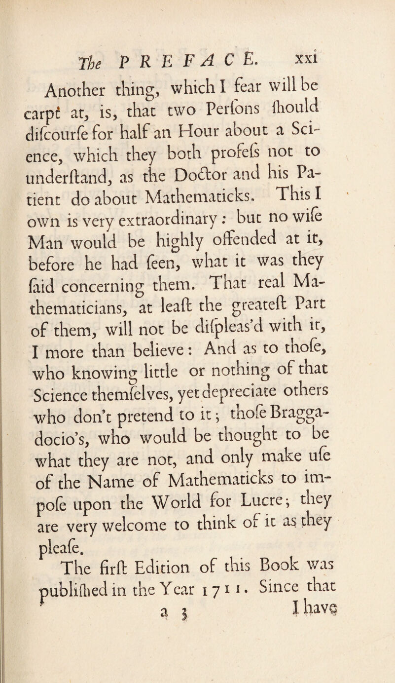 Another thing, which I fear will he carpc at, is, that two Perfons ihould difcourfe for half an Hour about a Sci ¬ ence, which they both prorels not to underhand, as the Doctor and his Pa¬ tient do about Mathematicks. This I own is very extraordinary: buc no wife Man would be highly offended at it, before he had feen, what it was they laid concerning them. That real Ma¬ thematicians, at leaft the gt'eatell; Part of them, will not be di(pleas d with it, I more than believe: And as to thofe, who knowing little or nothing of that Science themfelves, yet depreciate otheis who don’t pretend to it; tnofe Bragga¬ docio’s, who would be thought to be what they are not, and only make ufe of the Name of Mathematicks to im- pofe upon the World for Lucre; they are very welcome to think of it as they pleafe. The firft Edition of this Book was publifeed in the Year 1711. Since that a * I have