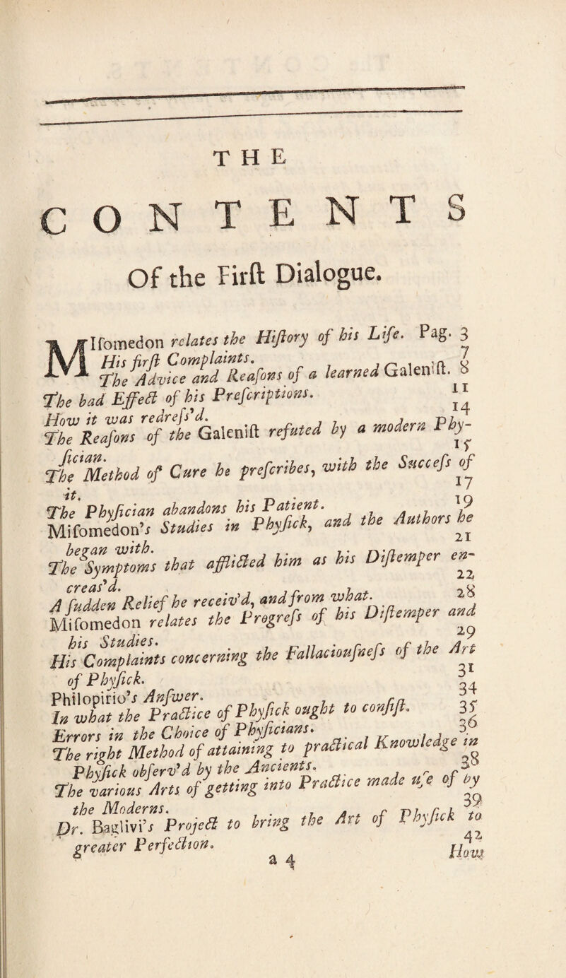 THE CONTENTS Of the Fir ft Dialogue. 'Ifomedon relates the Hijlory of his Life. Pag. 3 T^MvhTandTe'afons of a learned Galenift. 8 The bad Effett of his Prefcriptions. T°he Reafons of the Galenift refuted by a modern Pby- The Method of Cure he preferibes, with the Succefs of Th^Symptms that affixed him as his Dijlemper en- A^uddcn Relief he receiv’d, and from what. 2,8 Mifomedon relates the Pregrefs of his Dijlemper and His Complaints concerning the Fallacioufnefs of the Art of Phyfick. h fwhatf he AAice of Phyfick ought to confift. 3? The0right Method of attaining to praSual Knowledge m Phxfick obferv'd by the Ancients. r The various dirts of getting into Praa.ce made uj of by pt.'^drtTprojea to bring the Art of Phyfick to greater Perfection. ^