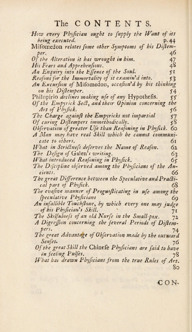 How every Phyfician ought to fay ply the Want of its being executed. p. 44 Mifomedon relates fome other Symptoms of his Diftern- per. 46 Of the Alteration it has wrought in him. 47 His Fears and Apprehenfions. 4^ An Enquiry into the Effence of the Soul. fl Reafons for the Immortality of it examin'd into. ^3 An Excurfion of Mifomedon, occafion'd by his thinking on his Diftemper. J4 Philopirio declines making ufe of any Hypothefis. yf Of the Empyrick Sedd, and their Opinion concerning the Art of Phyfick. The Charge againjl the Empyricks not impartial yy Of curing Dflempers immethodically. Obfervation of greater Ufe than Reafoning in Phyftck. 60 A Man may have real Skill which he cannot communi¬ cate to others. 61 What in StriHnefs deferves the Name of Reafon. 62, ‘The Defign of GalenV writing. 63 What introduced Reafoning in Phyfick. 65 The Difcipline obferved among the Phyficians of the An¬ cients. 66 7he great Difference between the Speculative and Practi¬ cal part of Phyftck. 68 The evafive manner of Progmflicating in ufe among the jspeculative Phyficians 69 An infallible Touchflone, by which every one may judge of his Phyfician's Skill. ' qi The Skdfalnefs of an old Nurfe in the Small-pox. 72 A Digrejfion concerning the Jeveral Periods of Diflem- pers. 74 The great Advantage of Obfervation made by the out ward Senfes. 76 Of the great Skill the Chinefe Phyficians are faid to have in feeling Pulfes. 7$ What has drawn Phyficians from the true Rules of Art. So CON^