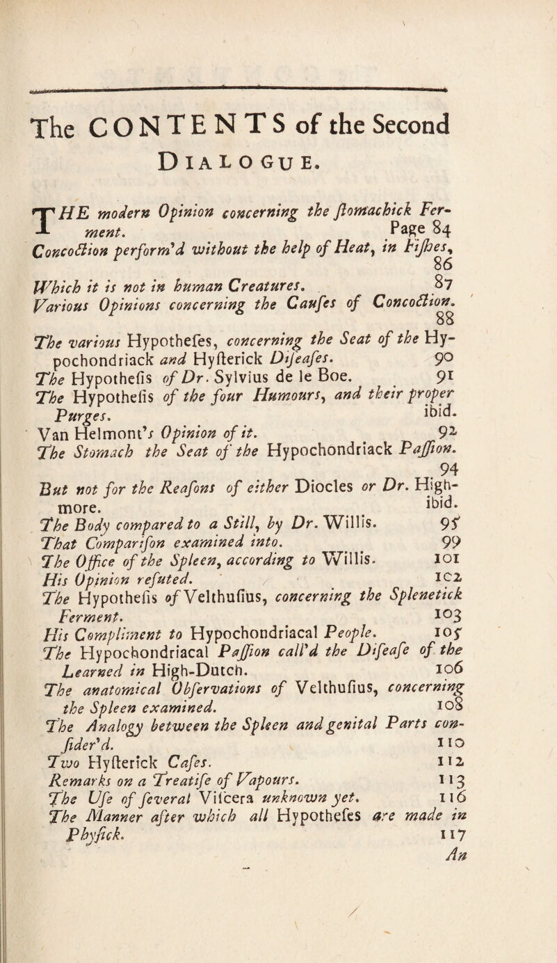 Dialogue. THE modern Opinion concerning the Jlomachick Fer¬ ment. Pa£e 84 Concodlion perform'd without the help of Heaty in Fijhesy 86 Which it is not in human Creatures. 87 Various Opinions concerning the Caufes of ConcoSlion. 88 The various Hypothefes, concerning the Seat of the Hy- pochondriack and Hyfterick Dtfeafes. 9° The Hypothefis of Dr. Sylvius de le Boe. 91 The Hypothefis of the four Humours, and their proper Purges. ibid* Van Helmont’/ Opinion of it. _ 9^ The Stomach the Seat of the Hypochondriack Pajfion. 94 But not for the Reafons of either Diodes or Dr. High- more. t ^id. The Body compared to a Still, by Dr. Willis. 95 That Comparifon examined into. . _ 99 \ The Office of the Spleen, according to Willis. IOI His Opinion refuted. / * *02 The Hypothefis of Velthufius, concerning the Splenetick Ferment. . io3 His Compliment to Hypochondriacal People. ioy The Hypochondriacal Pajfion call'd the Difeafe of the Learned in High-Dutch. 106 The anatomical Obfervations of Velthufius, concerning the Spleen examined. *o8 The Analogy between the Spleen and genital Parts con¬ fided d. HO Two Hyfterick Cafes. 112. Remarks on a Treatife of ffiapours. 113 The Ufe of feveral Vitcera unknown yet. 116 The Manner after which all Hypothefes are made in Phyfick. 117 An