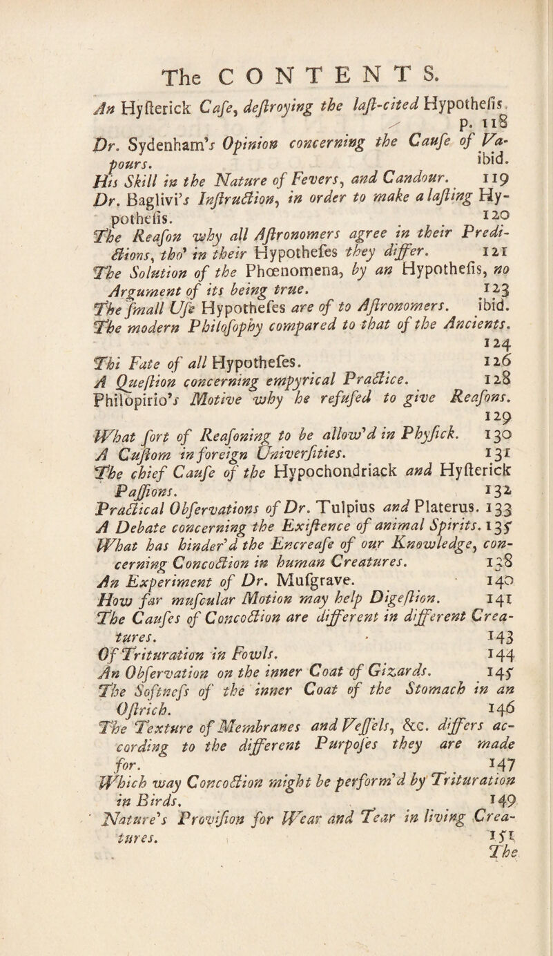 An Hyfterick Cafe^ deftroying the laft-cited Hypothe/is / p. 118 Dr. Svdenham’j Opinion concerning the Caufe of Va¬ pours. Hts Skill in the Nature of Fevers, and Candour. _ 119 Dr. BagliviV InftruClion, in order to make a loft ing Hy¬ pothecs. 120 The Reafon why all Aftronomers agree in their Predi¬ ctions, tbo' in their Hypothefes they differ. 121 The Solution of the Phoenomena, by an Hypothefis, no Argument of its being true. ^23 Thejmall Ufe Hypothefes are of to Aftronomers. ibid. The modern Philofophy compared to that of the Ancients. 124 Thi Fate of d//Hypothefes. 126 A Qtieftion concerning empyrical Practice. 128 Philopirio’j- Motive why he refufed to give Reafons. 129 What fort of Reafoning to be allow'din Phyfick. 130 A Cuftom in foreign Univerfities. 131 The chief Caufe of the Hypochondriack and Hyfterick Paffions. I32 Practical Obfervations of Dr. Tulpius and Platerus. 133 A Debate concerning the Exiftence of animal Spirits. 135* What has hinder'd the Encreafe of our Knowledge, con¬ cerning ConcoClion in human Creatures. 138 An Experiment of Dr. IVlufgrave. 140 How far mufcular Motion may help Digeflion. 141 The Caufes of Concoftion are different in different Crea¬ tures. • 143 Of Trituration in Fowls. _ 144 An Obfervation on the inner Coat of Gizards. 14^ The Softnefs of the inner Coat of the Stomach in an Oftrich. 146 The Texture of Membranes and Veffels, &C. differs ac¬ cording to the different Purpofes they are made for. ^ e 147 Which way ConcoStion might be perform'd by Trituration in Birds. i T49 Nature's Provifion for Wear and Tear in living Crea¬ tures. \ I5'1- I