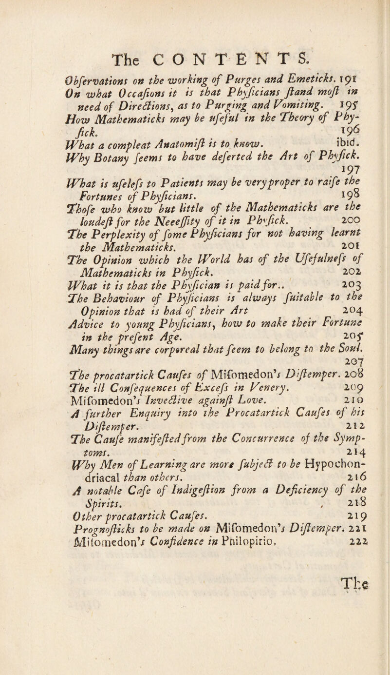 Obfervations on the working of Purges and Emeticks. 191 On what Occafions it is that Phyficians Jland moft tn need of Directions, as to Purging and Vomiting. 19S How Mathematicks may be nfeful in the Theory of Phy- fiek. . .196 What a compleat Anatomifl is to know. ibid. Why Botany feems to have deferted the Art of Phvfick. ' *97 What is uj relefs to Patients may be very proper to raife the Fortunes of Phyficians. *9^ Thofe who know but little of the Mathematicks are the loudefl for the Neeejfity of it in Phvfick. 2CO The Perplexity of fome Phyficians for not having learnt the Mathematicks. 201 The Opinion which the World has of the Ufefulnefs of Mathematicks in Phyfick. 202 What it is that the Phyfician is paid for.. 203 The Behaviour of Phyficians is always fuitable to the Opinion that is had of their Art 204 Advice to young Phyficians, how to make their Fortune in the prefent Age. 205* Many things are corporeal that feem to belong to the Soul. 207 The procatartick Caufes of Mifomedon’j Dfiemper. 208 The ill Confequences of Excefs in Venery. 209 MifomedonV InveHive againfi Love. 210 A further Enquiry into the Procatartick Caufes of his Dfiemper. 212 The Caufe manifefiedfrom the Concurrence of the Symp¬ toms. 214 Why Men of Learning are more fubjeCt to be Hypochon¬ driacal than others. 216 A notable Cafe of Indigefiion from a Deficiency of the Spirits. , 218 Other procatartick Caufes. 219 Prognofticks to be made on Mifomedon’/ Dfiemper. 221 ‘ TiloonedonV Confidence in Philopirio. 222