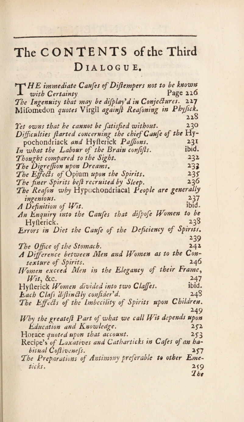 D IA LOG U E. THE immediate Caufes of Dijlempers not to be known with Certainty Page ‘The Ingenuity that may be difplay'd in Conjectures. 227 Mifomedon quotes Virgil againfl Reafoning in Phyfick. 228 Tet owns that he cannot be fatisfied without. 2 30 Difficulties Jlarted concerning the chief Caufe of the Hy- pochondriack and Hyfterick Paffions. 231 In what the Labour of the Brain conjijls. Ibid. Thought compared to the Sight. 232 The Digreffion upon Dreams. 233 The Effects of Opium upon the Spirits. 235* The finer Spirits bejl recruited by Sleep. 236 The Reafon why Hypochondriacal People are generally ingenious. A Definition of Wit. ibid. An Enquiry into the Caufes that difpofe Women to be Hyfterick. 238 Errors in Diet the Caufe of the Deficiency of Spirits. 239 The Office of the Stomach. 242 A Difference between JMen and Women as to the Con¬ texture of Spirits. * 246 JFomen exceed Men in the Elegancy of their Frame, Wit, &c. < . 247 Hyfterick Women divided into two Claffes. ibid. Each Clafs WftinClly confideTd. 248 The EffeCls of the Imbecility of Spirits upon Children. 249 Why the great eft Part of what we call Wit depends upon Education and Knowledge. 2fl Horace quoted upon that account. 2^3 Recipe’s of Laxatives and Catharticks in Cafes of an ha¬ bitual Coftivenefs. The Preparations of Antimony preferable to other Eme¬ tic ks , 2fQ