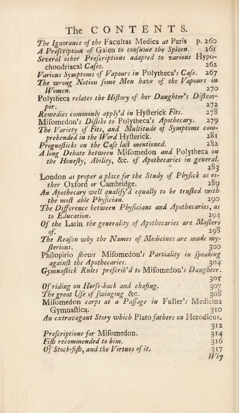 The Ignorance of the Facultas Medica at Paris p. 260 A Prefcription of Galen to confume the Spleen. 261 Several other Prefcriptions adapted to various Hypo¬ chondriacal Cafes. 2^2. Various Symptoms of Vupours in Polytheca s Cafe. 267 The wrong Notion fome Men have of the Vapours in Women. r^./227° Polytheca relates the Hiftory of her Daughter's Dijlem- per. # 272 Remedies commonly apply'd in Hyfterictf Fits. 270 Mifomedon’J Difiike to Polytheca’i Apothecary. 279 The Variety of Fits, and Multitude 0) Symptoms com¬ prehended in the IVord Hyfterick. 281 Prognofticks on the Cafe la.fl mentioned. 282 Along Debate between Mifomedon and Polytheca on the Hone fly, Ability, &c. of Apothecaries in general London as proper a place for the Study of Phyfick as ei¬ ther Oxford or Cambridge. 2S9 An Apothecary well qualify'd equally to be trufted with the mofl able Phyfician. 290 The Difference between Phyficians and Apothecaries, as to Education. 294 Of the Latin the generality of Apothecaries are Maflers of 298 The Reafon why the Names of Medicines are made my- fterious. 300 Philopirio Jhews MifomedonV Partiality in fpeaking againfl the Apothecaries. / 304 Gymnajlick Rules prefcrib'd to Mifomedon’/ Daughter. Of riding on Horfe-back and chafing. The great Ufe of fwinging &c. Mifomedon carps at a Paffage in FullerV Medians. Gymnaftica. 310 An extravagant Story which Plato fathers on Herod icus. 312 Prefcriptions for Mifomedon. Fifh recommended to him. O f Stock-fifh, and the Virtues of it 0 3T4 3l6