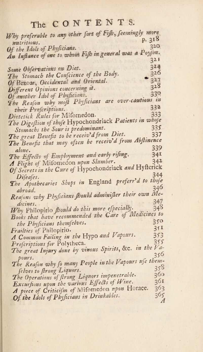Why preferable to any other fort of Fijh, feemingly more nutritious. P' 31 Of the Idols of Phyficians. Iff An Inflance of one to whom Fijh m general was a 1 Some Obfervations on Diet. 324 The Stomach the Confcience of the Body. ^ 32® Of Bezoar, Occidental and Oriental. 32^ Different Opinions concerning it. 32 Of another Idol of Phyficians. . 33° Phyficians are overcautiousjn their Prefcriptions. ^3 ^ Dietetic! Rules for Mifomedon. . . 333 Digeftion ofthofe Hypochondriac!* Patients m whoje Stomachs the Souris predominant. < 335 The great Benefit to be receiv'd from Diet. 337 The Benefit that may often be receiv d from Abftinence alone. ' 339 The EffeFvs of Employment and early rifing. 341 A Flight of Mifomedon upon Slumber. 342 Of Secrets in the Cure of Hypochondriac!* and Hyfterick Difeafes. 344 The Apothecaries Shop in England prefers'd to tboje abroad. . 34® Reafons why Phyficimspould admmijler their own Me¬ dicines. . 347 Why Philopirio pould do this more efpecially. _ 346 Books that have recommended the Care of Medicines^ to the Phyficians themjelves. Frailties of Philopirio. 3*1 A Common Failing in the Hypo and Vapours. 353 prefcriptions for Polytheca. o , The great Injury done by vinous Spirits, occ. in toe Va^ The Reafon why fo many People in the Vapours ufe them- felves to firong Liquors. The Operations of'firong Liquors impenetrable. Excurfions upon the various Effects of 14 we. A piece of Criticifm of iVlifoinedon upon Horace. Of the Idols of Phyficians in Drinkables. 3 S'8 360 361 363 3 6S A