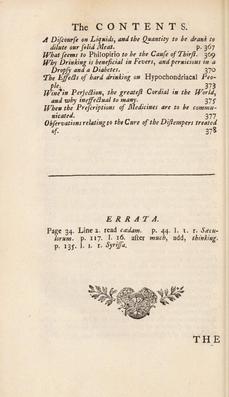 A Difcourfe on Liquids, and the Quantity to be drank te dilute our folid Meat. p. 367 What feems to Philopirio to be the Caufe ofThirft. 369 Why Drinking is beneficial in Fevers, and pernicious in a Dropfy and a Diabetes. . 37 o Ube EffeCts of hard drinking on Hypochondriacal Peo¬ ple. . . 373 Win? in Perfection, the greatefi C or dial in the World, and why ineffectual to many. 375* When the Prefcriptions of Medicines are to be commu¬ nicated. 377 Obfervations relating to the Cure of the Diftempers treated Of. 378 ERRATA. Page 34. Line 2. read cad am. p. 44. 1. 1. r. Sacu- lorum. p. 117. 1* 16. after much, add5 thinking. p. 13f. L 1. r. Syriffa.