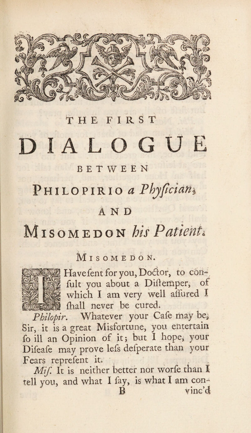 THE FIRST DIALOGUE BETWEEN v> Philopirio a PhjfciaHi AND Mi somedon his Patienti Misomedon, | Have fent for you, Doctor, to con- fult you about a Diilemper, of which I am very well allured I _ fhall never be cured. Philopir. Whatever your Cafe may be, Sir, it is a great Misfortune, you entertain fo ill an Opinion of it; but I hope, your Difeafe may prove lefs defperate than your Fears reprefent it, \ Mif. It is neither better nor worfe than I tell you, and what I fay, is what I am con- B vinc'd