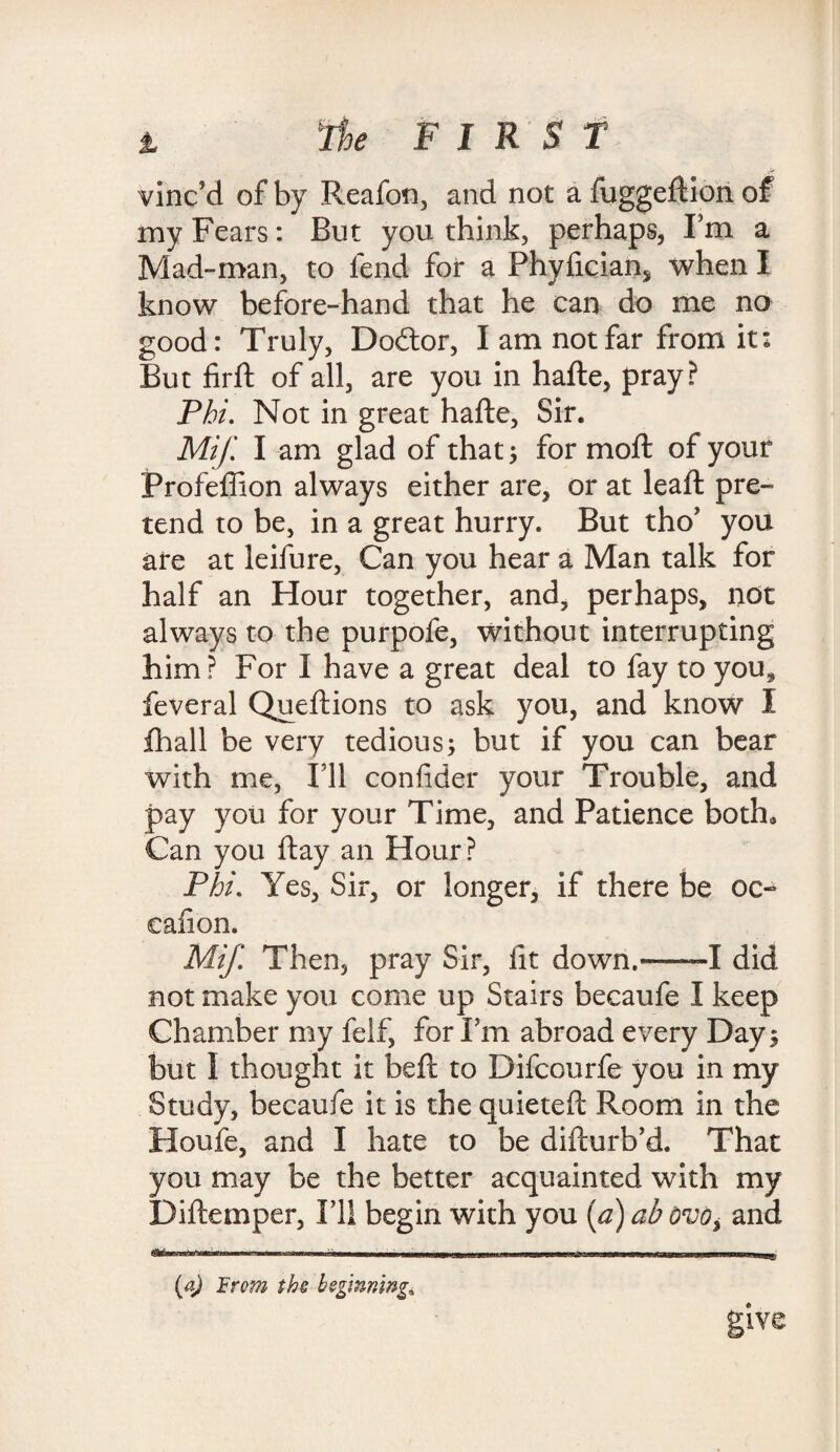 v - - ,** vinc’d of by Reafon, and not a fuggeftion of my Fears: But you think, perhaps, I’m a Mad-man, to fend for a Phyfician* when I know before-hand that he can do me no good: Truly, Do£tor, I am not far from it: But fir ft of all, are you in hafte, pray? Phi. Not in great hafte, Sir. Mif. I am glad of that 5 for moft of your Frofeflion always either are, or at leaft pre¬ tend to be, in a great hurry. But tho* you are at leifure, Can you hear a Man talk for half an Hour together, and, perhaps, not always to the purpofe, without interrupting him? For I have a great deal to fay to yous feveral Qu eft ions to ask you, and know I fhall be very tedious; but if you can bear with me, I’ll confider your Trouble, and pay you for your Time, and Patience both* Can you ftay an Hour? Phi. Yes, Sir, or longer, if there be oc- cafion. Mif. Then, pray Sir, fit down.--I did not make you come up Stairs becaufe I keep Chamber my felf, for Pm abroad every Day; but I thought it beft to Difcourfe you in my Study, becaufe it is the quieteft Room in the Houfe, and I hate to be difturb’d. That you may be the better acquainted with my Diftemper, IT1 begin with you (d)abovo, and (a) From the beginning*