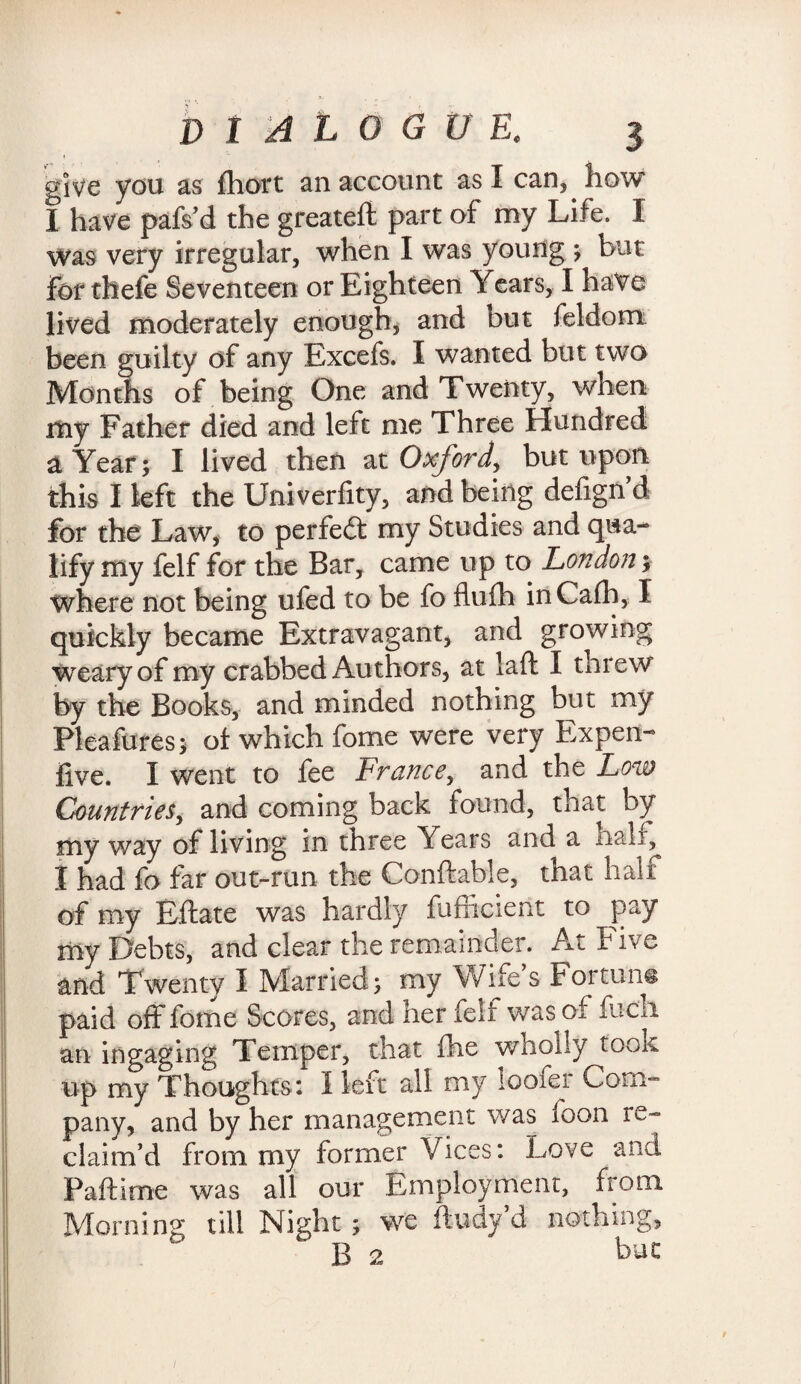 give you as fhort an account as I can, how I have pafs’d the greateft part of my Life. I Was very irregular, when I was young ; but For thefe Seventeen or Eighteen Years, I have lived moderately enough, and but feldom been guilty of any Excefs, X wanted but two Months of being One and Twenty, when my Father died and left me Three Hundred a Year; I lived then at Oxford*, but upon this I left the Univerfity, and being defign’d for the Law, to perfect my Studies and qua¬ lify my felf for the Bar, came up to London; where not being ufed to be fo flufh inCafh, X quickly became Extravagant, and growing weary of my crabbed Authors, at laft X threw by the Books, and minded nothing but my Plea fares; of which fame were very Expen- five. I went to fee France, and the Low Countries, and coming back found, that by my way of living in three Years and a nalx^ I had fo far out-run the Conftable, that half of my Eftate was hardly fafficient to pay my Debts, and clear the remainder. At Five and Twenty I Married; my Wife s Fortune paid off fame Scores, and iter felt was of facli an ingaging Temper, that fhe wholly took up my Thoughts: I left all my looter Com™ pany, and by her management was foon re¬ claim’d from my former Vices: Love and Paftime was all our Employment, from Morning till Night; we fludy d nothing, B 2 but