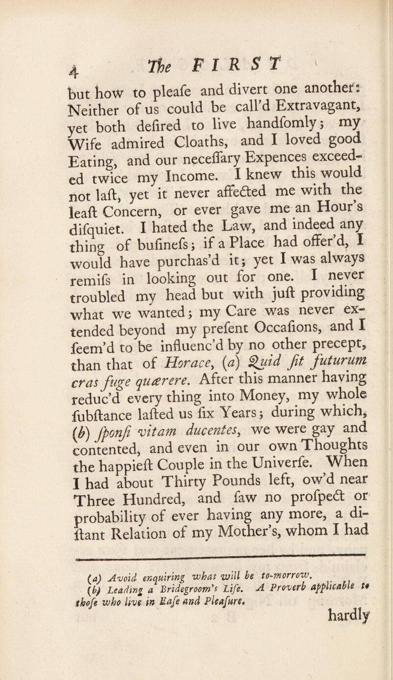 but how to pleafe and divert one another; Neither of us could be call d Extravagant, yet both defired to live handfomly; my Wife admired Cloaths, and I loved good Eating, and our neceflary Expences. exceed¬ ed twice my Income. I knew this would not laft, yet it never affefted me with the lead Concern, or ever gave me an Hour’s difquiet. I hated the Law, and indeed any thing of bufinefs; if a Place had offer d, I would have purchas’d it; yet I was always remifs in looking out foi one. I never troubled my head but with juft providing what we wanted; my Care was never ex¬ tended beyond my prefent Occafions, and I feem’d to be influenc’d by no other precept, than that of Horace, (a) Quid fit fiuturum eras fuge queer ere. After this manner having reduc’d every thing into Money, my whole fubftance lafted us fix Years; during which, (b) Jponfii vitam ducentes, we were gay and contented, and even in our own Thoughts the happieft Couple in the Univerfe. When I had about Thirty Pounds left, ow’d near Three Hundred, and faw no profpe<ft or probability of ever having any more, a di¬ stant Relation of my Mother’s, whom I had (a) Avoid enquiring what will be to-morrow. {b) Leading a Bridegroom's Life. A Proverb applicable t§ thofe who live in Mafe and Pleafure. hardly