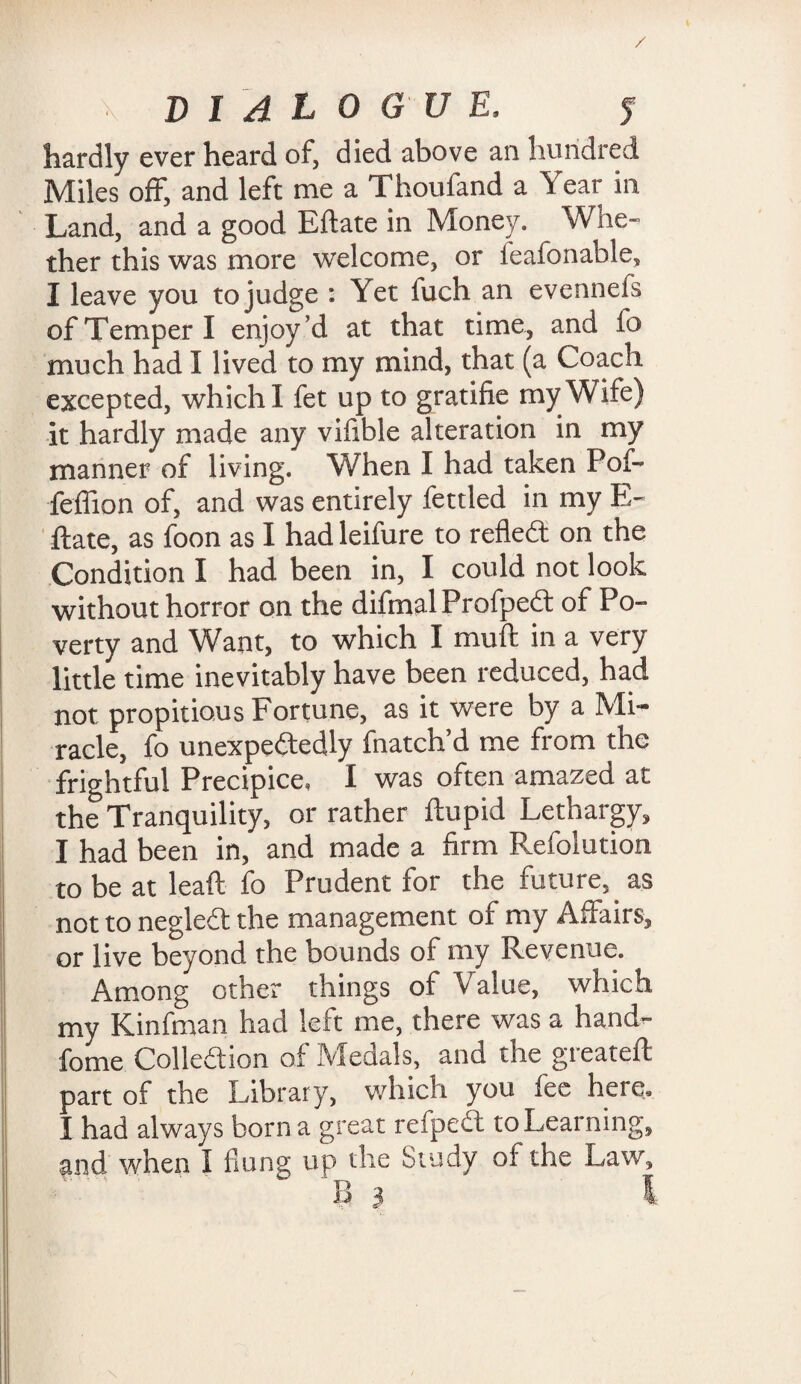 / DIALOGUE, f hardly ever heard of, died above an hundred Miles off, and left me a Thoufand a Year in Land, and a good Eftate in Money. Whe¬ ther this was more welcome, or feafonable, I leave you to judge : Yet fuch an evennefs of Temper I enjoy’d at that time, and fo much had I lived to my mind, that (a Coach excepted, which 1 fet up to gratifie my Wife) it hardly made any vifible alteration in my manner of living. When I had taken Pof- feffion of, and was entirely fettled in my E« ftate, as foon as I had leifure to refled: on the Condition I had been in, I could not look without horror on the difmalProfped of Po¬ verty and Want, to which I muft in a very little time inevitably have been reduced, had not propitious Fortune, as it were by a Mi¬ racle, fo unexpectedly fnatch’d me from the frightful Precipice, I was often amazed at the Tranquility, or rather ftupid Lethargy, I had been in, and made a firm Pxfolution to be at leaft fo Prudent for the future, as not to negled the management of my Affairs, or live beyond the bounds of my Revenue. Among other things of Value, which my Kinfman had left me, there was a hand^ fome Collodion of Medals, and the greateft part of the Library, which you fee here, I had always born a great refped to Learning, and when I flung up the Study of the Law, B 3 1