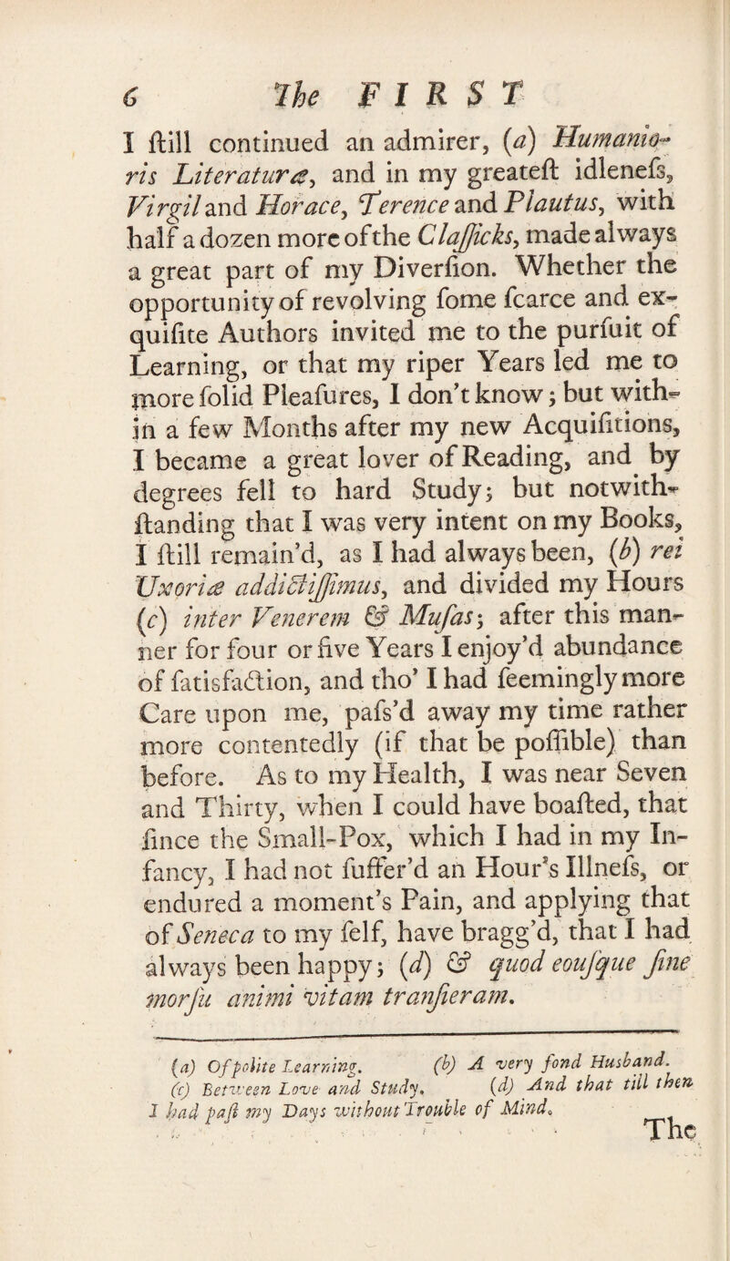 I ftill continued an admirer, (a) Humamo- ris Literature, and in my greateft idlenefs, Virgil and Horace, Lerence and P lautuSj with, half a dozen more of the ClaJJicks, made always a great part of my Diverfion. Whether the opportunity of revolving fome fcarce and. ex- quifite Authors invited me to the purfuit of Learning, or that my riper Years led me to more folid Pleafures, I don't know ; but with¬ in a few Months after my new Acquifitions, I became a great lover of Reading, and by degrees fell to hard Study; but notwith^ {landing that I was very intent on my Books, I ftill remain’d, as I had always been, (b) rei XJxorie addiciijfimus, and divided my Hours fc) inter Venereal & Mufas; after this man¬ ner for four or five Years I enjoy’d abundance of fatisfaflion, and tho’ I had feemingly more Care upon me, pafs’d away my time rather more contentedly (if that be poffible) than before. As to my Health, I was near Seven and Thirty, when I could have boafted, that lince the Small-Pox, which I had in my In¬ fancy, I had not fufter’d an Hour’s Illnefs, or endured a moment’s Pain, and applying that of Seneca to my felf, have bragg’d, that I had always been happy; (d) & quod eoujque Jine morfu animi vitam tranjieram. (a) Of polite Learning. (b) A 'very fond Husband. (c) Between Lo've and Study. (d) And that till then I had pafi wy Days without Trouble of Mind„ - .. f ' ' ’* a nc