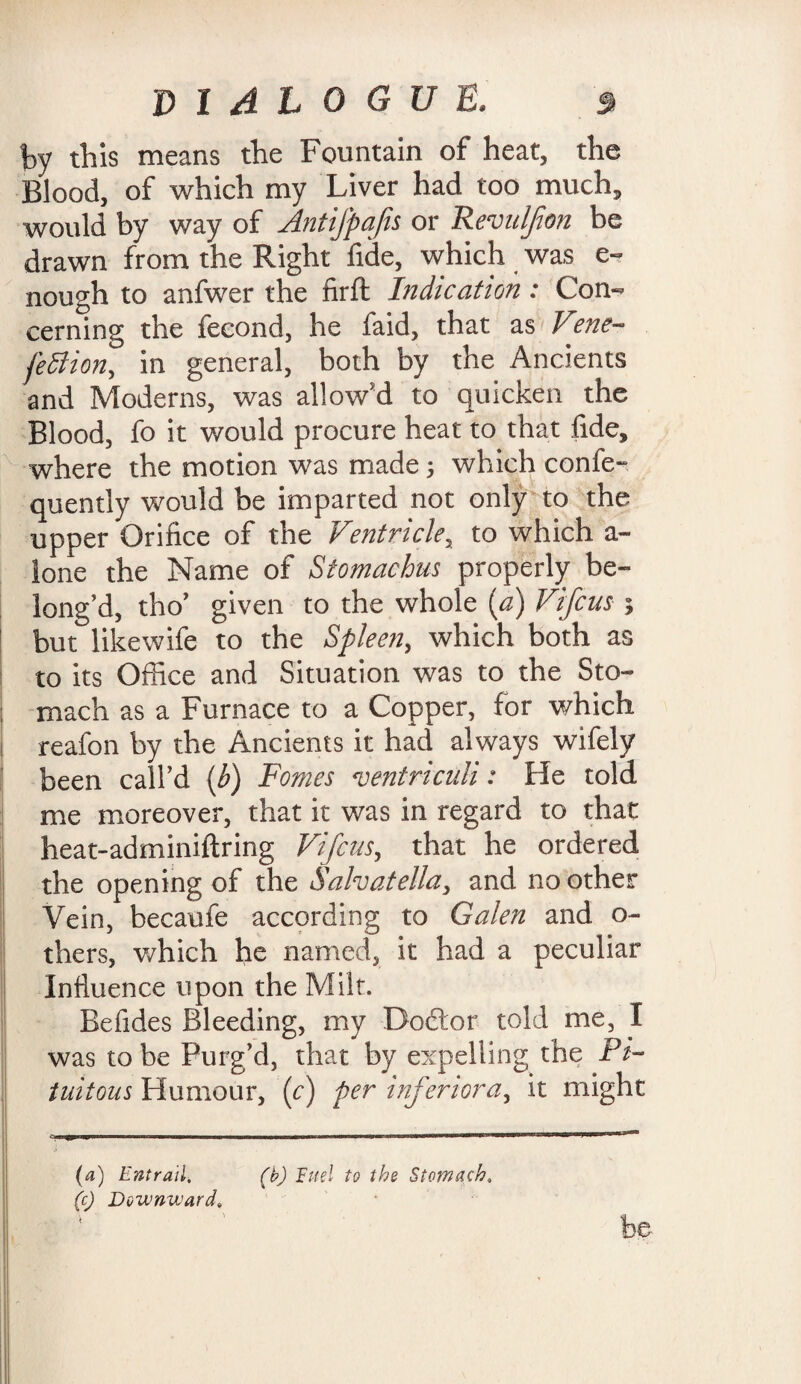 by this means the Fountain of heat, the Blood, of which my Liver had too much, would by way of Antifpafis or Revuljion be drawn from the Right fide, which was e- nough to anfwer the firft Indication: Con¬ cerning the fecond, he faid, that as V?ne- feffiion, in general, both by the Ancients and Moderns, was allow'd to quicken the Blood, fo it would procure heat to that fide, where the motion was made 5 which confe- quently would be imparted not only to the upper Orifice of the Ventricle, to which a- lone the Name of Stomachus properly be¬ long’d, tho’ given to the whole (a) Vifcus ; but likewife to the Spleen, which both as to its Office and Situation was to the Sto¬ mach as a Furnace to a Copper, for which reafon by the Ancients it had always wifely been call’d (b) Fomes *ventriculi: He told me moreover, that it was in regard to that heat-adminiftring Vifcus, that he ordered the opening of the Salvatella, and no other Vein, becaufe according to Galen and o- thers, which he named, it had a peculiar Influence upon the Milt. Befides Bleeding, my Doftor told me, I was to be Purg’d, that by expelling the Pi- tuitous Humour, (c) per inferior a, it might (a) Entrail, (b) Fuel to the Stomach. (c) Downward, be