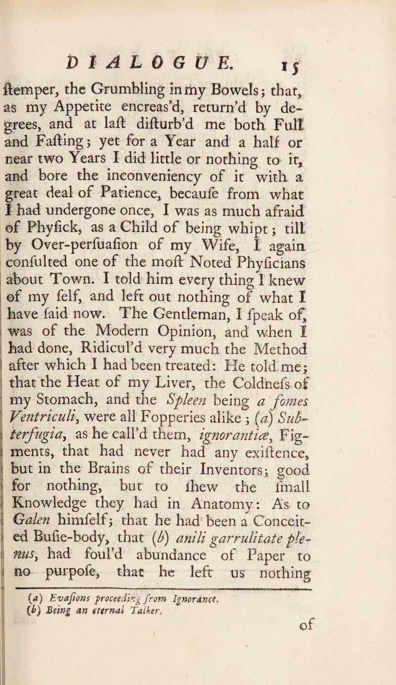 flemper, the Grumbling in my Bowels; that, as my Appetite encreas’d, return’d by de¬ grees, and at lafl difturb’d me both Full and Falling; yet for a Year and a half or near two Years I did little or nothing to it, and bore the inconveniency of it with a great deal of Patience, becaufe from what I had undergone once, I was as much afraid of Phyfick, as a Child of being whipt; till by Over-perfuafion of my Wife, I again confulted one of the mod Noted Phyficians i about Town. I told him every thing 1 knew of my felf, and left out nothing of what I have faid now. The Gentleman, I fpeak of, was of the Modern Opinion, and when I had done, Ridicul’d very much the Method I after which I had been treated: He told me; that the Heat of my Liver, the Coldhefs of my Stomach, and the Spleen being a fomes Ventriculi, were all Fopperies alike ; (a) Sub- : terfugta, as he call’d them, ignorantice, Fig¬ ments, that had never had any exigence, i but in the Brains of their Inventors; good : for nothing, but to ihew the fmall I Knowledge they had in Anatomy: As to Galen himfelf; that he had been a Conceit¬ ed Bufie-body, that (b) anili garrulitafe pie- had foul’d abundance of Paper to , no purpofe, that he left us nothing (a) Evafions proceeding from Ignorance, (h) Being an eternal Talker, of