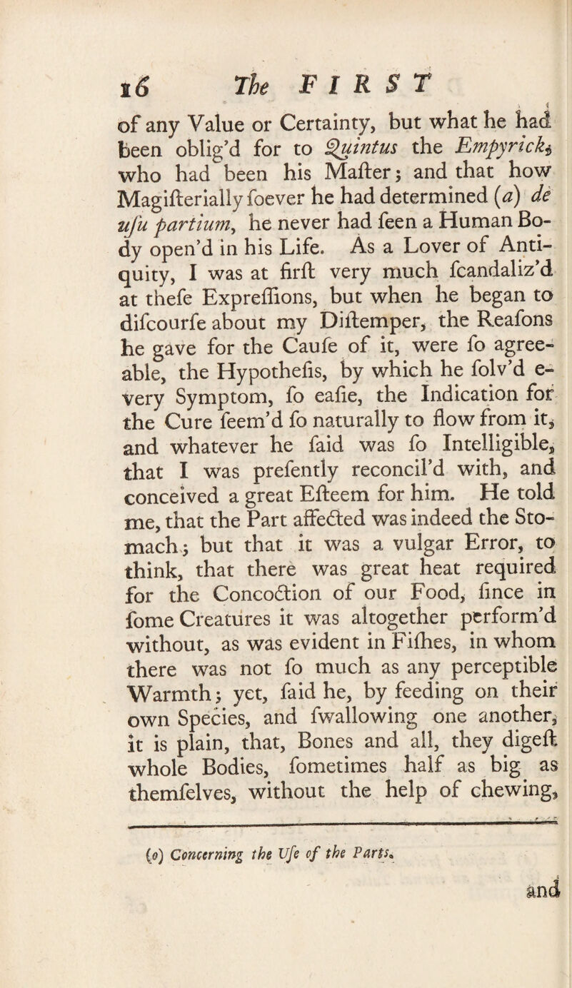 \ I ■ of any Value or Certainty, but what he had been oblig’d for to Quintus the Empyrick* who had been his Mafter; and that how Magifterially foever he had determined (a) de tifu partiumy he never had feen a Human Bo¬ dy open’d in his Life. As a Lover of Anti¬ quity, I was at firft very much fcandaliz’d at thefe Expreffions, but when he began to difcourfe about my Diilemper, the Reafons he gave for the Caufe of it, were fo agree¬ able, the Hypothecs, by which he folv’d e- very Symptom, fo eafie, the Indication for the Cure feem’d fo naturally to flow from it* and whatever he faid was fo Intelligible* that I was prefently reconcil’d with, and conceived a great Efteem for him. He told me, that the Part aflfeded was indeed the Sto¬ mach 5 but that it was a vulgar Error, to think, that there was great heat required for the Concodion of our Food* fince in fome Creatures it was altogether perform’d without, as was evident in Pi flies, in whom there was not fo much as any perceptible Warmth 5 yet, faid he, by feeding on their own Species, and fwallowing one another, it is plain, that, Bones and ail, they digefl whole Bodies, fometimes half as big as themfelves, without the help of chewing, (0) Concerning the Ufe of the Parts,