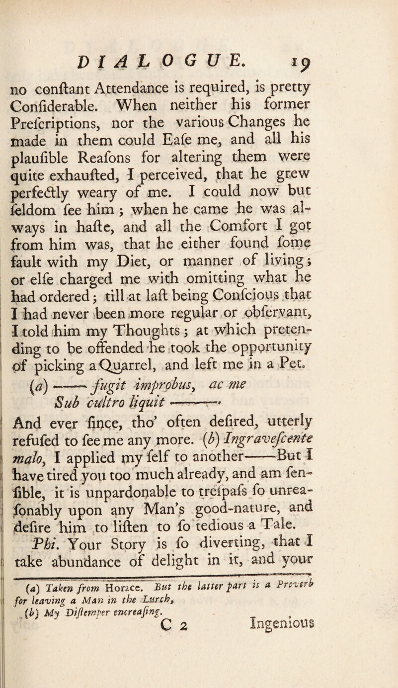no conftant Attendance is required, is pretty Confiderable. When neither his former Prefcriptions, nor the various Changes he made in them could Eafe me, and all his plaufible Reafons for altering them were quite exhaufted, 1 perceived, that he grew perfedtly weary of me. I could now but feldom fee him ; when he came he was al¬ ways in hafte, and all the Comfort I got from him was, that he either found fome fault with my Diet, or manner of living; or elfe charged me with omitting what he had ordered; till at laft being Confcious that I had never been more regular or obfervant, I told him my Thoughts; at which preten¬ ding to be offended he took the opportunity of picking a Quarrel, and left me in a Pet* (a) —-fugit improbus, ac me Sub culiro liquit-—* And ever fince, tho’ often defired, utterly refufed to fee me any more, {b) Ingravefcente malo, I applied my feIf to another-But I have tired you too much already, and am fen- lible, it is unpardonable to treipafs fo unrea¬ sonably upon any Man’s good-nature, and defire him to liften to fo tedious a Tale. Phi. Your Story is fo diverting, that I !| take abundance of delight in it, and your .... _ ..... t- (a) Taken from Horace. But the latter part is a Prczerb for leaving a Man in the Lurch, [h) My Viflemper emreafing.