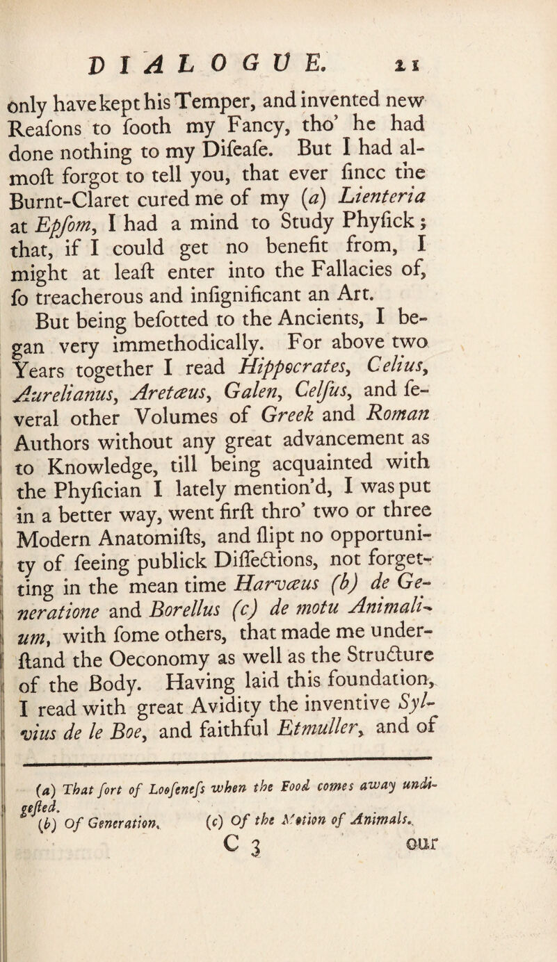 only have kept his Temper, and invented new Reafons to footh my Fancy, tho’ he had done nothing to my Difeafe. But I had al- moft forgot to tell you, that ever fincc the Burnt-Claret cured me of my (a) Lienteria at Epfom, I had a mind to Study Phyfick; that, if I could get no benefit from, I might at leaft enter into the Fallacies of, fo treacherous and infignificant an Art. But being befotted to the Ancients, I be¬ gan very immethodically. For above two Years together I read Hippocrates, Celius, Aurelianus, Areteeus, Galen, Celfus, and fe- veral other Volumes of Greek and Roman Authors without any great advancement as to Knowledge, till being acquainted with the Phyfician I lately mention d, I was put in a better way, went firft thro’ two or three Modern Anatomifts, and flipt no opportuni¬ ty of feeing publick Diffedtions, not forget¬ ting in the mean time Harvaus (h) de Ge- neratione and Borellus (c) de motu Ammah~. urn, with fome others, that made me under- I ftand the Oeconomy as well as the Strudture of the Body. Having laid this foundation, I read with great Avidity the inventive Syl¬ vius de le Boe. and faithful Etmullery and of ----- {a) That fort of Loofenefs when the Food comes away undi- efted. {J?) Of Generation. (c) Of the Action of Animals C 3 our
