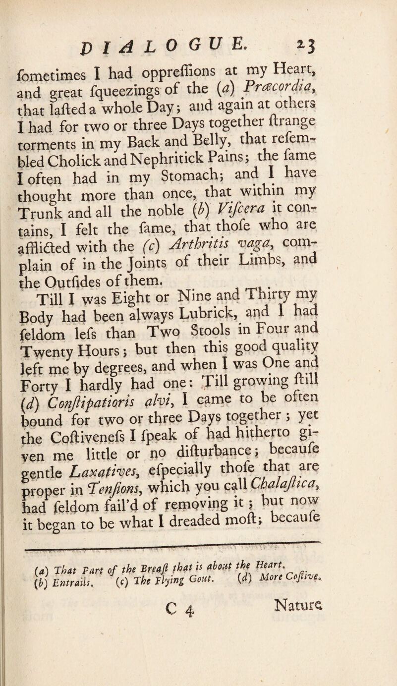 fometimes I had oppreflions at my Heart, and great fqueezings of the (a) Pracordta, that lafteda whole Day; and again at otheis j had for two or three Days together ftrange torments in my Back and Belly, that refem- bledCholickandNephritick Pains; the fame I often had in my Stomach; and I have thought more than once, that within my Trunk and all the noble (b) Vifcera it con¬ tains, I felt the fame, that thofe who are afflicted with the (c) Arthritis vaga, com¬ plain of in the Joints of their Limbs, and the Outfides of them. Till I was Eight or Nine and Thirty my Body had been always Lubrick, and I had feldom lefs than Two Stools in Four and Twenty Hours; but then this good quality left me by degrees, and when I was One and Forty I hardly had one: Till growing flil id) Conjlipatioris #lvi, I came to be often bound for two or three Days together ; yet the Coftivenefs I fpeak of had hitherto gi¬ ven me little or no difturbance; becaufe gentle Laxatives, efpecially th^e^7th/at/3ar° proper in T'enfions, which you call Cbalajnca, had feldom fail’d of removing it \ but now it began to be what 1 dreaded mod; became fa) That Part of the Breaji that is about the Heart' (b) Entrails, (c) The Hying Gout. (d) More Cofuve, Nature