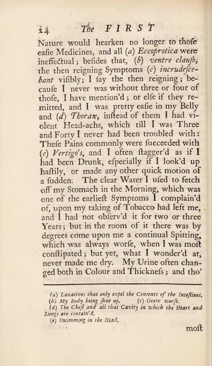 Nature would hearken no longer to thofe eafie Medicines, and all (a) Eccoprotica were ineffectual; befides that, (b) ventre claufo, the then reigning Symptoms (c) incrudefce- bant vifibly; I fay the then reigning 5 be- caufe I never was without three or four of thofe, I have mention'd 3 or elfe if they re¬ mitted, and I was pretty eafie in my Belly and (d) Thorax* inftead of them I had vi¬ olent Head-achs, which till I was Three and Forty I never had been troubled with: Thefe Pains commonly were fucceeded with (e) Vertigo's, and I often ftagger’d as if I had been Drunk, efpecially if I look'd up haftily, or made any other quick motion of a fudden: The clear Water I ufed to fetch off my Stomach in the Morning, which was one of the earlieft Symptoms I complain’d of, upon my taking of Tobacco had left me, . and I had not obferv’d it for two or three Years; but in the room of it there was by degrees come upon me a continual Spitting, which was always worfe, when I was moll conftipated; but yet, what I wonder'd at, never made me dry. My Urine often chan¬ ged both in Colour and Thicknefs; and tho’ (a) Laxatives that only expel the Contents of the Inteftincsi. (b) My Body being fhitt up. (c) Grew worfe. (d) The Chef and ail that Cavity in which the Heart and Znngs are contain'd. (g) Swimming In the Head* moll