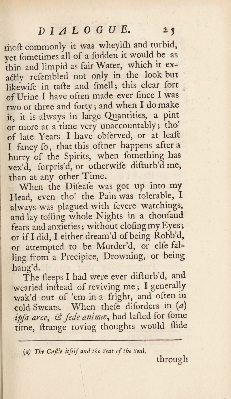 moft commonly it was wheyilh and turbid, yet fometimes all of a fudden it would be as thin and limpid as fair Water, which it ex~ aftly refembled not only in the look but likewife in tafte and fmell; this clear fort of Urine I have often made ever lince I was two or three and forty; and when I do make it, it is always in large Quantities, a pint or more at a time very unaccountably; tho” of late Years I have obferved, or at lead: I fancy fo, that this oftner happens after a hurry of the Spirits, when fomething has vex’d, furpris’d, or otherwife difturb’d me, than at any other Time. When the Difeafe was got up into my ; Head, even tho’ the Pain was tolerable, I i always was plagued with fevere watchings^ : and lay tolling whole Nights in a thoufand fears and anxieties; without doling my Eyes; or if I did, I either dream’d of being Robb’d, or attempted to be Murder’d, or elfe fal¬ ling from a Precipice, Drowning, or being hang’d. The lleeps I had were ever difturb’d, and wearied inftead of reviving me; I generally wak’d out of ’em in a fright, and often in cold Sweats. When thefe diforders in {a) ipfa arce, & Jede animce, had lafted for fome time, ftrange roving thoughts would Hide (aj The Caftle itfelf And the Seat of the Soul. through