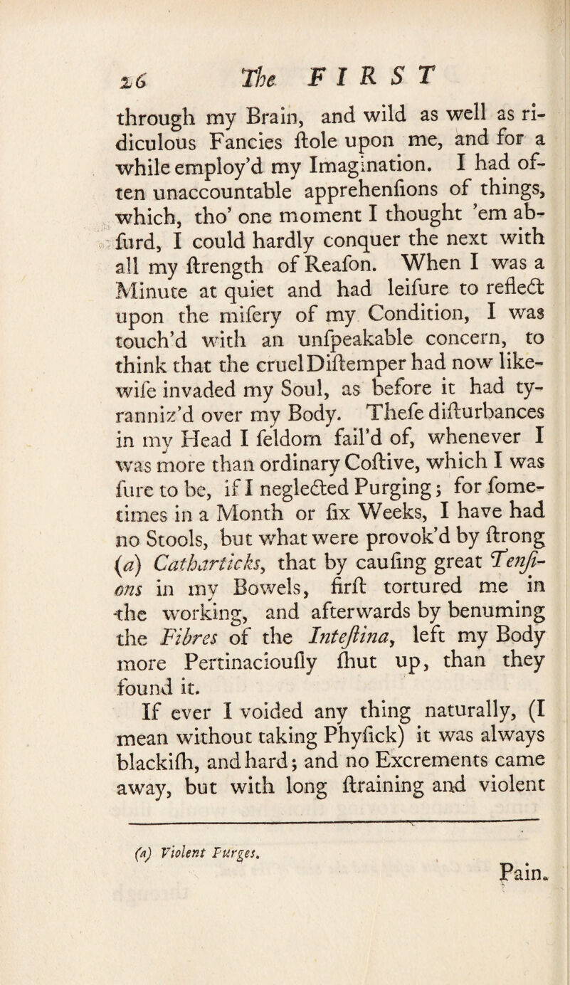 through my Brain, and wild as well as ri¬ diculous Fancies ftole upon me, and for a while employ’d my Imagination. I had of¬ ten unaccountable apprehenlions of things, which, tho’ one moment I thought ’em ab- furd, I could hardly conquer the next with all my ftrength of Reafon. When I was a Minute at quiet and had leifure to reflect upon the mifery of my Condition, I was touch’d with an unfpeakable concern, to think that the cruel Diftemper had now like- wife invaded my Soul, as before it had ty¬ ranniz’d over my Body. Thefe disturbances in my Head I feldom fail’d of, whenever I was more than ordinary Coftive, which I was fure to be, if I neglected Purging; for fome- times in a Month or fix Weeks, I have had no Stools, but what were provok’d by ftrong {a) Cotharticks, that by caufing great T<w/z- ons in mv Bowels, firfi: tortured me in -the working, and afterwards by benuming the Fibres of the Intejiina, left my Body more Pertinacioufly (hut up, than they found it. If ever I voided any thing naturally, (I mean without taking Phyfick) it was always blackifh, and hard; and no Excrements came away, but with long {training and violent Pain. (a) Violent Purges.