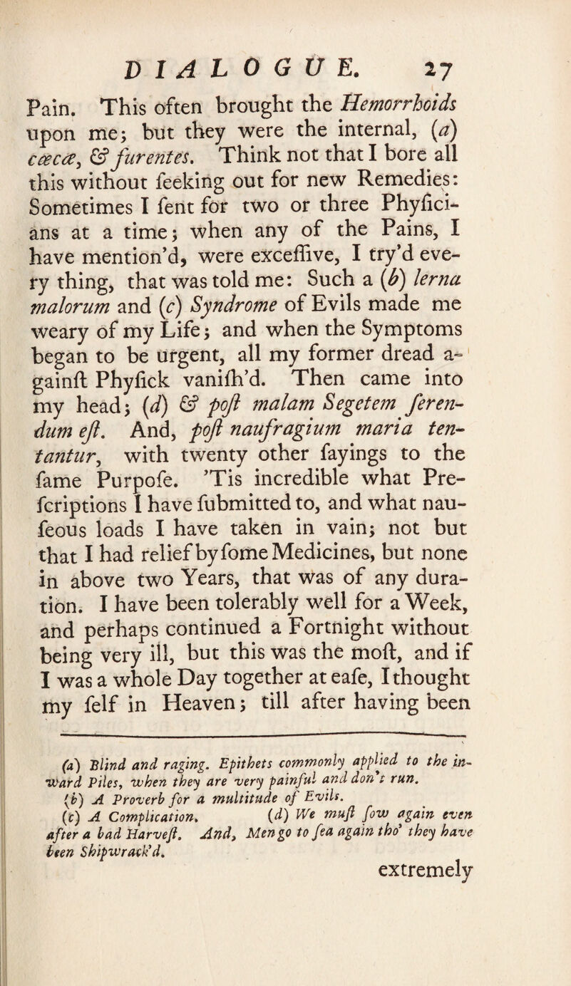 Pain. This often brought the Hemorrhoids upon me; but they were the internal, (<?) cceca, & furentes. Think not that I bore all this without feeking out for new Remedies: Sometimes I fent for two or three Phyfici- ans at a time; when any of the Pains, I have mention’d, were exceffive, I try’d eve¬ ry thing, that was told me: Such a (b) lerna malorum and (c) Syndrome of Evils made me weary of my Life; and when the Symptoms began to be urgent, all my former dread a- gainft Phyfick vanilh’d. Then came into my head; (d) & poft malam Segetem feren- dum eft. And, poft naufragium maria ten- tantnr, with twenty other fayings to the fame Purpofe. ’Tis incredible what Pre- fcriptions I have fubmitted to, and what nau- feous loads I have taken in vain; not but that I had relief by fome Medicines, but none in above two Years, that was of any dura¬ tion. I have been tolerably well for a Week, and perhaps continued a Fortnight without being very ill, but this was the moft, and if I was a whole Day together at eafe, I thought my felf in Heaven; till after having been (a) Blind and raging. Epithets commonly applied to the in- •Ward Piles, when they are very painful and don t run. (b) A Proverb for a multitude of Evils. (c) A Complication. (d) We mufl fovo again even after a bad Harvefl. And, Men go to fea again thoi they have been Shipwrack’d. extremely