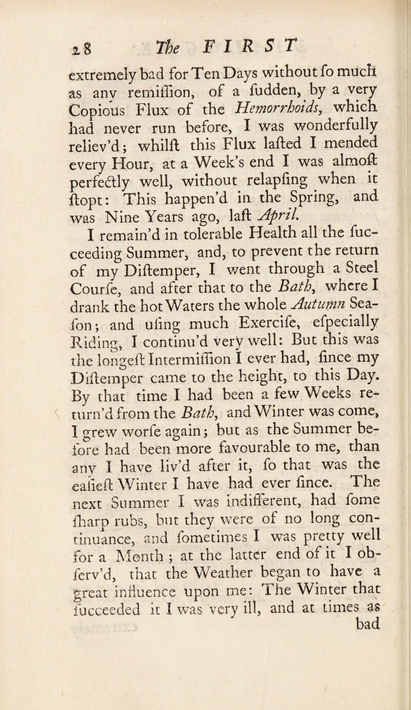 extremely bad for Ten Days without fo much as anv remiffion, of a fudden, by a very Copious Flux of the Hemorrhoids, which had never run before, I was wonderfully reliev’d; whilft this Flux lafted I mended every Hour, at a Week’s end I was almoft perfeftly well, without relapfing when it ftopt: This happen’d in the Spring, and was Nine Years ago, laft April. I remain’d in tolerable Health all the fuc- ceeding Summer, and, to prevent the return of my Diftemper, I went through a Steel Courfe, and after that to the Bath, where I drank the hot Waters the whole Autumn Sea- fon; and uling much Exercife, especially Riding, I continu’d very well: But this was the longeft Intermiffion I ever had, fince my Diftemper came to the height, to this Day. By that time I had been a few W eeks re- S turn’d from the Bath, and W inter was come, I grew worfe again; but as the Summer be¬ fore had been more favourable to me, than any 1 have liv’d after it, fo that was the ealieft Winter I have had ever fince. The next Summer I was indifferent, had fome fharp rubs, but they were oi no long con¬ tinuance, and Sometimes I was pretty well for a Month ; at the latter end of it I ob- ferv’d, that the Weather began to have a great influence upon me: T.he Winter that Succeeded it I was very ill, and at times as