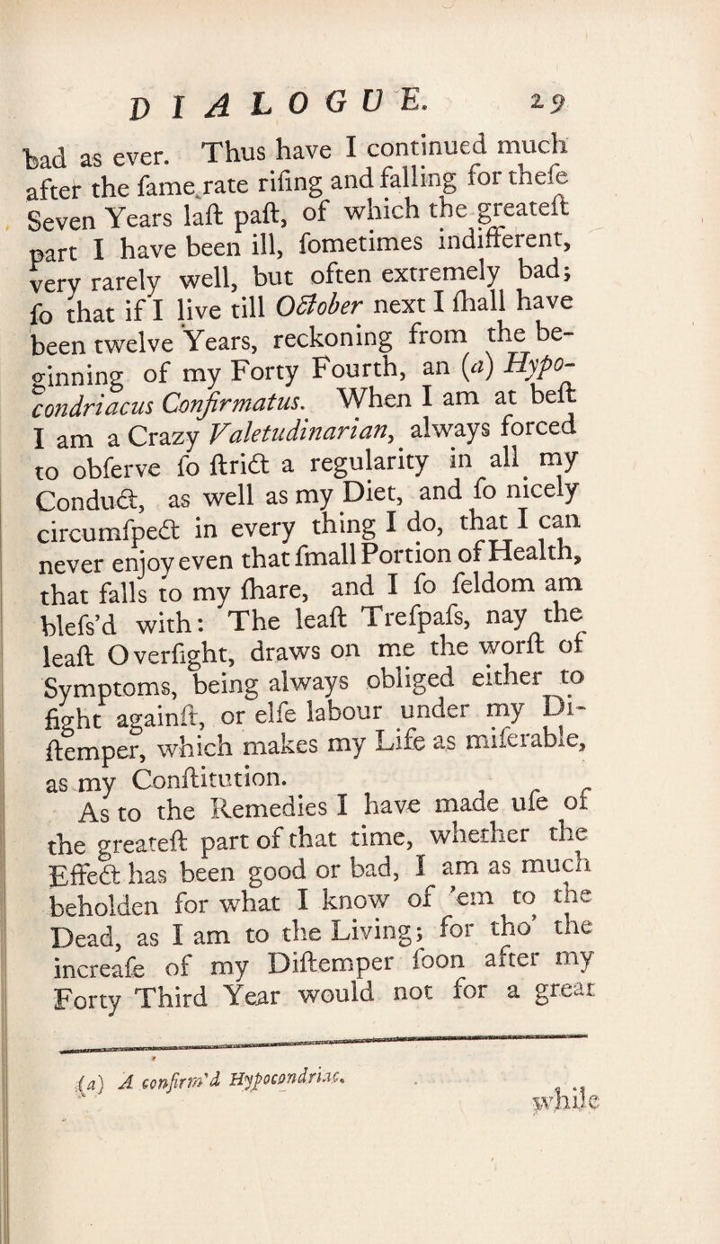 DIALOG V E. Z9 bad as ever. Thus have I continued much after the fame rate riling and falling for thefe Seven Years laft paft, of which the greateit part I have been ill, fometimes indifferent, very rarely well, but often extremely bad, fo that if I live till OSiober next I lhall have been twelve Years, reckoning from the be¬ ginning of my Forty Fourth, an (a) Hypo- ’condriacus Confirmatus. When I am at belt I am a Crazy Valetudinarian, always forced to obferve fo ftridt a regularity in all my Conduci;, as well as my Diet, and fo nicely circumfpea in every thing I do, that I can never enjoy even that fmall Portion of Health, that falls to my lhare, and I fo feldom am blefs’d with: The leaft Trefpafs, nay the leaft Overfight, draws on me the worn or Symptoms, being always obliged either to fight againft, or elfe labour undei my Di- ftemper, which makes my Life as mifeiable, as my Conftitution. As to the Remedies I have made ule of the greateft part of that time, whether the Effedt has been good or bad, I am as much beholden for what I know of ’em to the Dead, as lam to the Living; for tho’ the increafe of my Diffempei toon aner my Forty Third Year would not for a great (a) A GonfiTTvSd Hyfocpndruc,