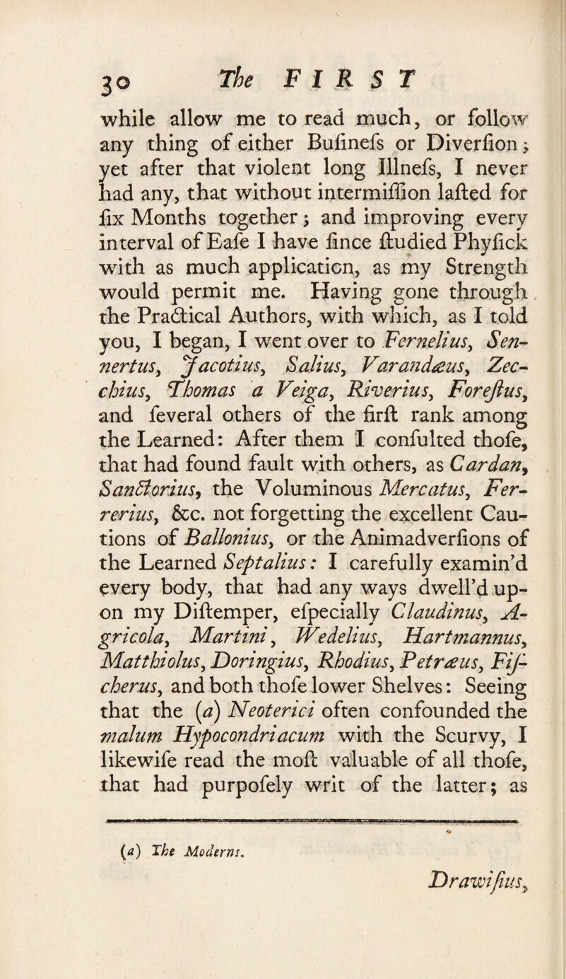 while allow me to read much, or follow any thing of either Bulinefs or Diverlion; yet after that violent long Illnefs, I never had any, that without intermiffion lafted for iix Months together; and improving every interval ofEafe I have fince ftudied Phyfick writh as much application, as my Strength would permit me. Having gone through the Practical Authors, with which, as I told you, I began, I went over to Fernelius, Sen- nertus, Jacotius, Salius, Varandeens, Zee- chins, Thomas a Veiga, River ins, Forejlus, and feveral others of the firft rank among the Learned: After them I confulted thofe, that had found fault with others, as Cardan, SanBorius, the Voluminous Merc at us, Fer- rerius, &c. not forgetting the excellent Cau¬ tions of Ballonius, or the Animadverfions of the Learned Septalius: I carefully examin'd every body, that had any ways dwell’d up¬ on my Diftemper, efpecially Claudinus, A- gricola, Martini, Wedelius, Hart mannas, Matthiolus, Doringius, Rhodius, Petrous, FiJ- cherus, and both thofe lower Shelves: Seeing that the (a) Neoterici often confounded the malum Hypocondriacum with the Scurvy, I likewife read the mofc valuable of all thofe, that had purpofely writ of the latter; as (a) The Moderns. Drawifius