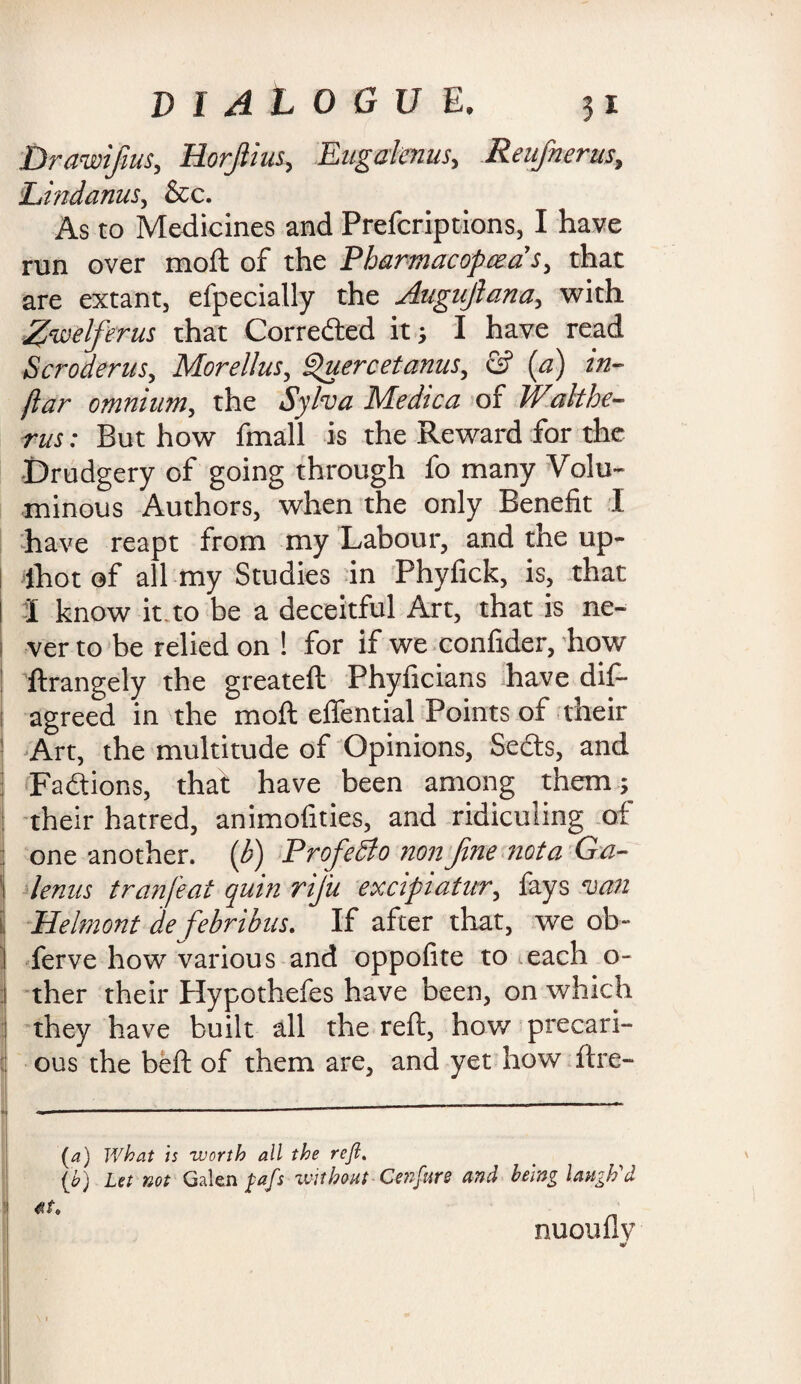 Drawifius, Horjlius, Eugalenus, Reufnerus, Lindanus, &c. As to Medicines and Prefcriptions, I have run over moft of the Pharmacopeia’s, that are extant, efpecially the Augitfiana, with Z’welferus that Corrected it; I have read Scroderus, Morellus, fiuercetanus, & [a) in- jiar omnium, the Sylva Medtca of Walthe- rus: But how fmall is the Reward for the ■Drudgery of going through fo many Volu¬ minous Authors, when the only Benefit I have reapt from my Labour, and the up- lhot of all my Studies in Phyfick, is, that I know it to be a deceitful Art, that is ne- 1 ver to be relied on ! for if we confider, how ftrangely the greateft Phyficians have dis¬ agreed in the moft effential Points of their Art, the multitude of Opinions, Seds, and I Fadions, that have been among them; their hatred, animofities, and ridiculing of I one another, (b) ProfeSto non fine nota Ga- 1 knits tranfeat quin rij'u excipiatur, fays van , Helmont de febribus. If after that, we ob- j ferve how various and oppofite to each o- 1 ther their plypothefes have been, on which j they have built all the reft, how precari- ij ous the beft of them are, and yet how ftre- *| ----—... V/hat is worth all the rejl. Let not Galen fafs without Cenfure and being laugh'd nuouflv