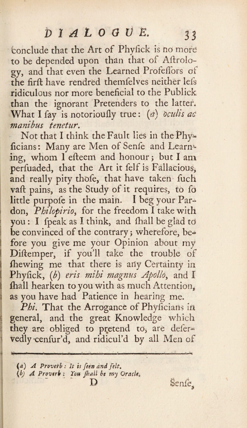 ‘conclude that the Art of Phyfick is no more to be depended upon than that of Aftrolo- gy, and that even the Learned ProfefTors of the firft have rendred themfelves neither lefs ridiculous nor more beneficial to the Publick than the ignorant Pretenders to the latter. What I fay is notorioufly true: (a) bculis ac ma?iibus tenetur. Not that I think the Fault lies in thePhy^ ficians: Many are Men of Senfe and Leanr¬ ing, whom 1 efteem and honour; but I am perfuaded, that the Art it felf is Fallacious* and really pity thofe, that have taken filch vaft pains, as the Study of it requires, to fa little purpofe in the main. I beg your Par¬ don, Philopirio, for the freedom I take with you: I fpeak as I think, and fhall be glad td be convinced of the contrary; wherefore, be* fore you give me your Opinion about my I Diftemper, if you’ll take the trouble of I fhewing me that there is any Certainty in ! Phyfick, (b) eris mihi Magnus Apollo, and 1 i fhall hearken to you with as much Attention* as you have had Patience in hearing me. Phi That the Arrogance of Phyficians in general, and the great Knowledge which they are obliged to pretend to* are defer* vedly -cenfur’d, and ridicul’d by all Men of ~—-—--—■— (a) A Provetb : It is feen and felt. (b) A Proverb ; Ton fhall be my Oracle^ D HenJjL