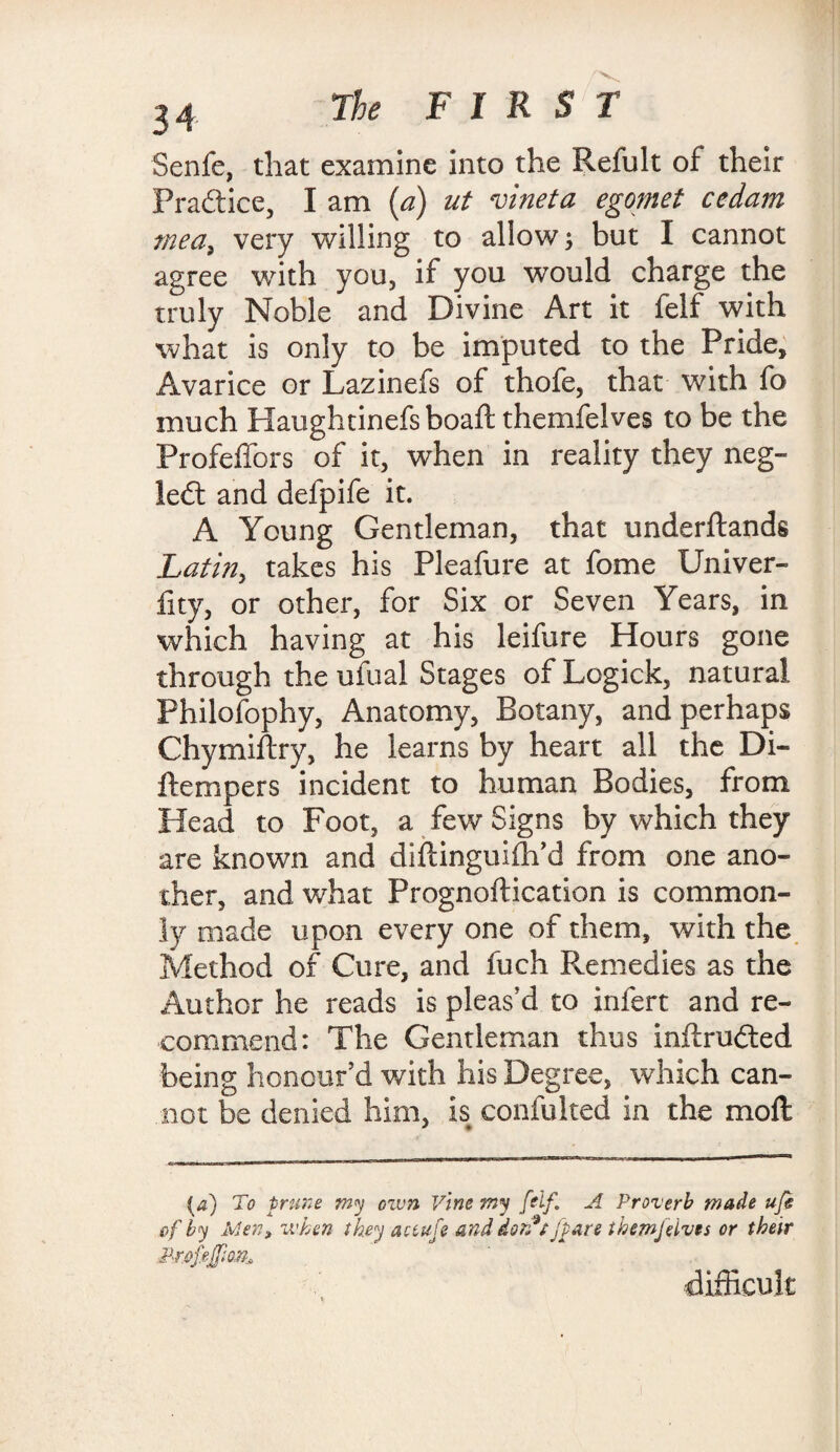 Senfe, that examine into the Refult of their Practice, I am (a) ut vineta egomet cedam meet, very willing to allow; but I cannot agree with you, if you would charge the truly Noble and Divine Art it felf with what is only to be imputed to the Pride, Avarice or Lazinefs of thofe, that with fo much Haughtinefsboaft themfelves to be the Profeffors of it, when in reality they neg- left and defpife it. A Young Gentleman, that underftands Latin, takes his Pleafure at fome Univer- fity, or other, for Six or Seven Years, in which having at his leifure Hours gone through the ufual Stages of Logick, natural Fhilofophy, Anatomy, Botany, and perhaps Chymiftry, he learns by heart all the Di« {tempers incident to human Bodies, from Head to Foot, a few Signs by which they are known and diftinguifh’d from one ano¬ ther, and what Prognoftication is common¬ ly made upon every one of them, with the Method of Cure, and fuch Remedies as the Author he reads is pleas’d to infert and re¬ commend: The Gentleman thus inftrufted being honour’d with his Degree, which can¬ not be denied him, is confulted in the moft (a) To frune my ozvn Vine my [elf. A Proverb made ufe of by Men, when they act ufe and dorft jpare themfelves or their .Profejfio.n. difficult