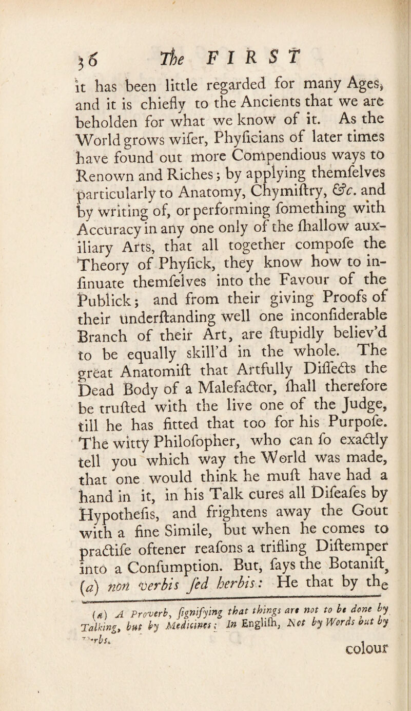 it has been little regarded for many Ages, and it is chiefly to the Ancients that we are beholden for what we know of it. As the World grows wifer, Phyficians of later times have found out more Compendious ways to Renown and Riches; by applying themfelves particularly to Anatomy, Chymiftry, &c. and by writing of, or performing fomething with Accuracy in any one only of the fhallow aux¬ iliary Arts, that all together compofe the Theory of Phyfick, they know how to in- finuate themfelves into the Favour of the Publick; and from their giving Proofs of their underftanding well one inconfiderable Branch of their Art, are ftupidly believ’d to be equally skill’d in the whole. The great Anatomift that Artfully Differs the Dead Body of a Malefactor, {hall therefore be trolled with the live one of the Judge, till he has fitted that too for his Purpofe. The witty Philofopher, who can fo exa&ly tell you which way the World was made, that one would think he mull have had a hand in it, in his Talk cures all Difeafes by Hypothefis, and frightens away the Gout with a fine Simile, but when he comes to pradlife oftener reafons a trifling Diftemper into a Confumption. But, fays the Botanift (,a) non Verbis fed her bis: He that by the (s) A Proverb, fignifying that things are not to b, done by Talking, but by Medicines; In Englifh, A'«f by Words but by