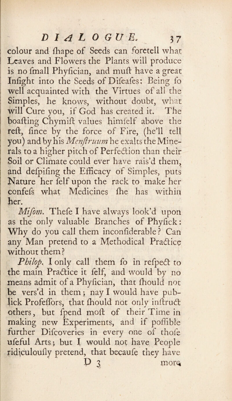 - • DIAL o Gtl E, 37 : colour and fhape of Seeds can foretell what I Leaves and Flowers the Plants will produce is no fmall Phyfician, and mud have a great Infight into the Seeds of Difeafes; Being fo well acquainted with the Virtues of all the Simples, he knows, without doubt, what I will Cure you, if God has created it. The boafting Chymift values himfelf above the i reft, fince by the force of Fire, (he'll tell you) and by his Menjiruum he exalts the Mine- i rals to a higher pitch of Perfection than their Soil or Climate could ever have rais'd them, and defpifing the Efficacy of Simples, puts Nature her felf upon the rack to make her confefs what Medicines fhe has within ! her. Mifom. Thefe I have always look’d upon i as the only valuable Branches of Phyfick: Why do you call them inconfiderable ? Can | any Man pretend to a Methodical Practice i without them? ' Philop. I only call them fo in refpeCt to the main Practice it felf, and would by no means admit of a Phyfician, that ff iould not be vers’d in them; nay I would have pub- lick Profeffors, that fhould not only inftruCt others, but fpend moft of their Time in making new Experiments, and if poffible further Difcoveries in every one of thofe ufeful Arts; but I would not have People ridiculoufly pretend, that becaufe they have D 3 rnorQ )