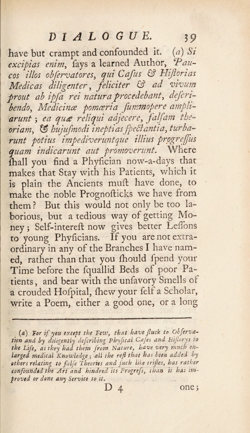! have but crampt and confounded it. (a) Si | ex dpi as enim, fays a learned Author, CPan- ' cos illos obfervatores, qm Cafus & Hi fieri as ' Medic as diligent er, feliciter & ad vivum ! prout ab ipfa rei natura procedebant, defen- ; berido, Medicinec pomceria fummopere arnpii- j arunt; qu<e reliqui adjecere, falfam the- oriam, G) hujujtnodi inepti asfpediantia, turba- runt potius impe diver unique ilhus prpgreffus i quam indicarunt aut promoverunt. Where fhall you find a Phyfician now-a-days that makes that Stay with his Patients, which it is plain the Ancients mufl; have done, to make the noble Prognofhcks we have from them ? But this would not only be too la¬ borious, but a tedious way of getting Mo¬ ney ; Self-intereft now gives better Leffons to young Phyficians. If you are not extra¬ ordinary in any of the Branches I have nam¬ ed, rather than that you fhould fpeod your Time before the fquallid Beds of poor Pa¬ tients, and bear with the unfavory Smells of a crouded Hofpital, {hew your felt a Scholar, write a Poem, either a good one, or a long (a) if you except the Tew, that have fuck to Obferva* tion and by diligently deferibing Phyfical Cajes and Hiftorys to the Life, as they had them from Nature, have very much en¬ larged medical Knowledge ; all the reft that has been added by ethers relating to falfe Theories and fuch like trifles, has rather confounded the Art and hindred its Progrefs, than it has im¬ proved or dene any Service to it. one;