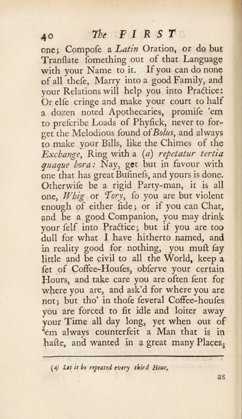 one; Compofe a Latin Oration, or do but Tranflate fomething out of that Language with your Name to it. If you can do none of all thefe, Marry into a good Family, and your Relations will help you into Practice: Or elfe cringe and make your court to half a dozen noted Apothecaries, promife 'em to prefcribe Loads of Phyfick, never to for¬ get the Melodious found of Bolus, and always to make your Bills, like the Chimes of the Exchange, Ring with a (a) repeiatur tertia quaque bora: Nay, get but in favour with one that has great Bufinefs, and yours is done. Otherwife be a rigid Party-man, it is all one, Whig or Tory> fo you are but violent enough of either fide; or if you can Chat, and be a good Companion, you may drink your felf into Praftice; but if you are too dull for what I have hitherto named, and in reality good for nothing, you mu ft fay little and be civil to all the World, keep a fet of Coffee-Houfes, obferve your certain flours, and take care you are often fent for where you are, and ask’d for where you are not; but tho’ in thofe feveral Coffee-houfes you are forced to lit idle and loiter away your Time all day long, yet when out of *em always counterfeit a Man that is in hafte, and wanted in a great many Places. (a) Let it be repeated every third Hour; as