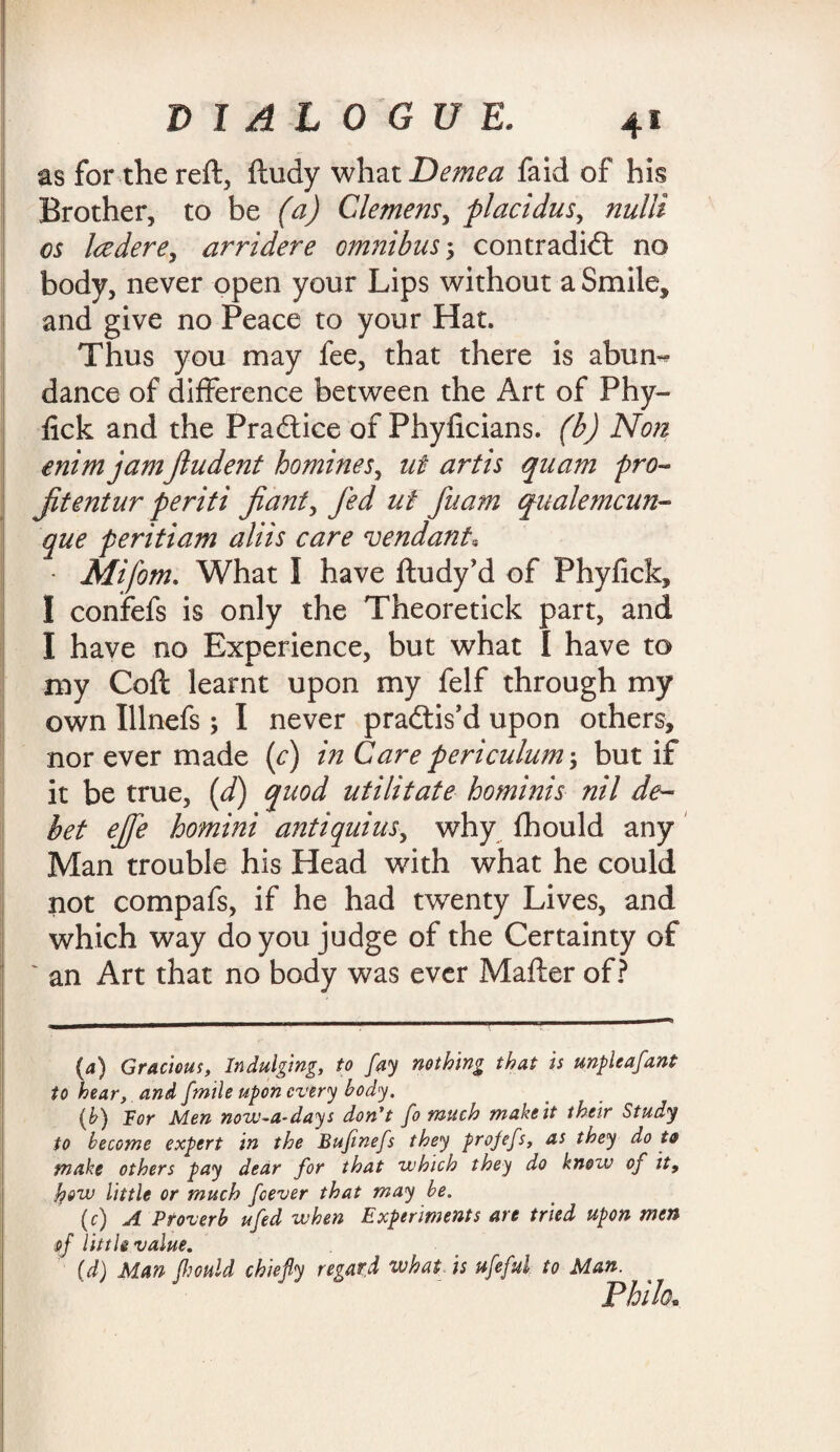 as for the reft, ftudy what Demea faid of his Brother, to be (a) Clemens, placidus, nulli os ladere, arridere omnibus5 contradict no body, never open your Lips without a Smile, and give no Peace to your Hat. Thus you may fee, that there is abun^ dance of difference between the Art of Phy- fick and the Practice of Phyficians. (b) Non enim jam jludent homines, ut artis quam pro- jitentur periti jiant, fed ut fuam qualemcun- que peritiam aliis care vend ant, • Mifom. What I have ftudy'd of Phyfick, I confefs is only the Theoretick part, and I have no Experience, but what I have to my Coft learnt upon my felf through my own Illnefs; I never practis’d upon others, nor ever made (c) in Care periculum; but if it be true, id) quod utilitate hominis nil de¬ bet ejfe homini antiquius, why fhould any Man trouble his Head with what he could not compafs, if he had twenty Lives, and which way do you judge of the Certainty of ' an Art that no body was ever Mafter of? (a) Gracious, Indulging, to fay nothing that is unpleafant to hear, and fmile upon every body. (b) For Men nowadays don't fo much make it their Study to become expert in the Bufinefs they projefs, as they dots make others pay dear for that which they do know of it, how little or much feever that may be. (c) A Proverb ufed when Experiments are tried upon men t>f little value. (d) Man fljould chiefly regard what is ufeful to Man. Philo.