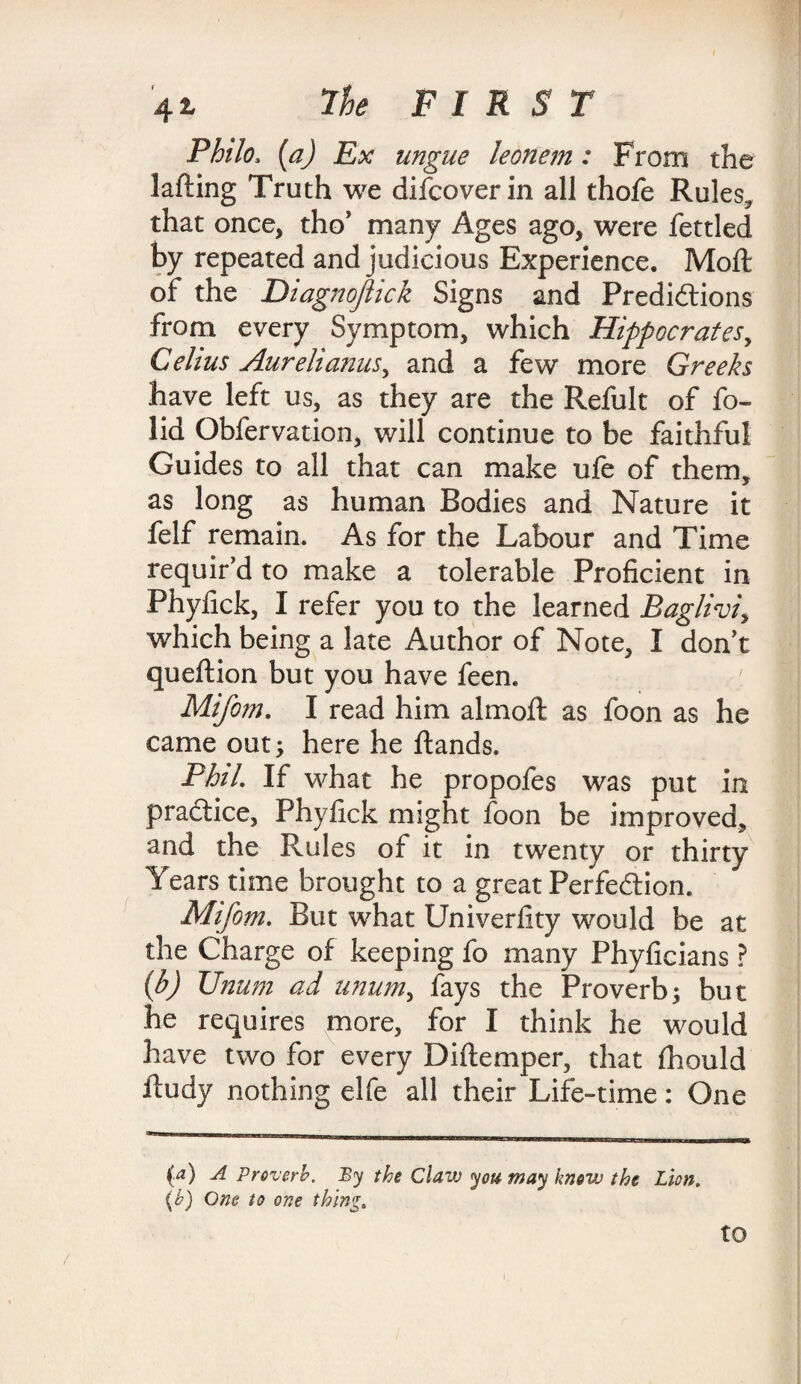 Philo, (a) Ex ungue leonem: From the lafting Truth we difcoverin all thofe Rules, that once, tho* many Ages ago, were fettled by repeated and judicious Experience. Moft of the Diagnojlick Signs and Predictions from every Symptom, which Hippocrates, Celius AureliamiS) and a few more Greeks have left us, as they are the Refult of fo- lid Obfervation, will continue to be faithful Guides to all that can make ufe of them, as long as human Bodies and Nature it felf remain. As for the Labour and Time requir’d to make a tolerable Proficient in Phyfick, I refer you to the learned Baglivi, which being a late Author of Note, I don’t queftion but you have feen. Mifom. I read him almoft as foon as he came out; here he hands. Phil. If what he propofes was put in practice, Phyfick might foon be improved, and the Rules of it in twenty or thirty Years time brought to a great Perfection. Mifom. But what Univerfity would be at the Charge of keeping fo many Phyficians ? (b) Unum ad unum, fays the Proverb; but he requires more, for I think he would have two for every Diftemper, that fhould ftudy nothing elfe all their Life-time: One (a) A Proverb. By the Claw you may know the Lion. (b) One to one thing.