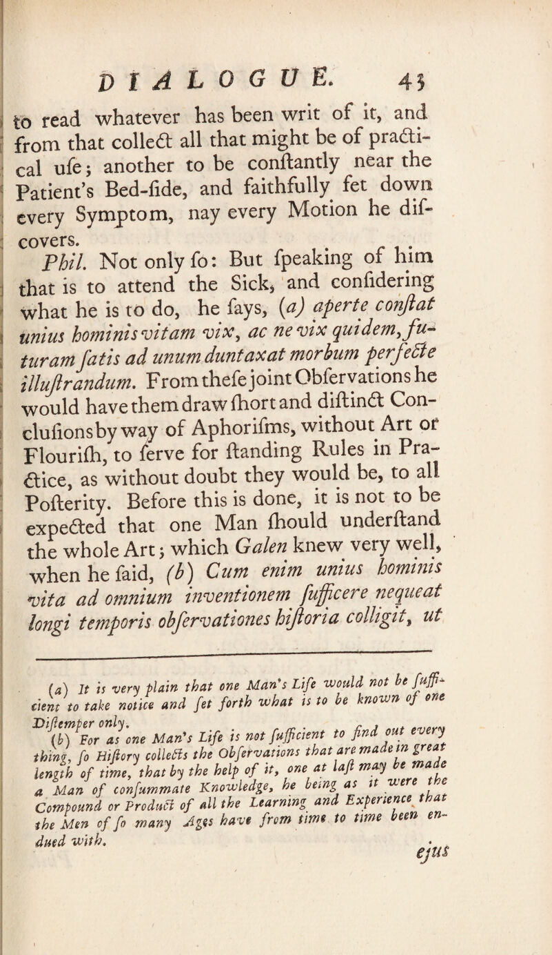to read whatever has been writ of it, and from that colled: all that might be of practi¬ cal ufe; another to be conhantly near the Patient’s Bed-tide, and faithfully fet down every Symptom, nay every Motion he dis¬ covers. . Phil. Not only fo: But fpeaking of him that is to attend the Sick* and confidering what he is to do, he fays, (a) aperte conjlat unius hominisvitam vix, ac nevix quidern,fu- turam fatis ad unumduntaxat morbum perfecte illujlrandum. From thefejoint Obfervations he would have them draw thort and dihind: Con- clutionsby way of Aphorifms, without Art or Flourish, to terve for handing Rules in Pra¬ ctice, as without doubt they would be, to all Poherity. Before this is done, it is not to be expeded that one Man fhould underhand the whole Art; which Galen knew veiy veil, whenhefaid, (b) Cum enim unius hominis vita ad omnium inventionem^ fufficere nequeat longi temporis obfenvationes hijioma colligUy ui (a) It is very plain that one Mans Life would not be fuff- dent to take notice and fet forth what is to be known of one fer as one Man’s Life is not faffictent to find out every thing, fo Btfiory Colletts the Obfervations that are maie,n length of time, that by the help of it, one at laft may be made a Man of confummate Knowledge, he bemg as it we Compound or Product of all the Learning and Experience a the Men of fo many Ages have from time to time een en dued with.