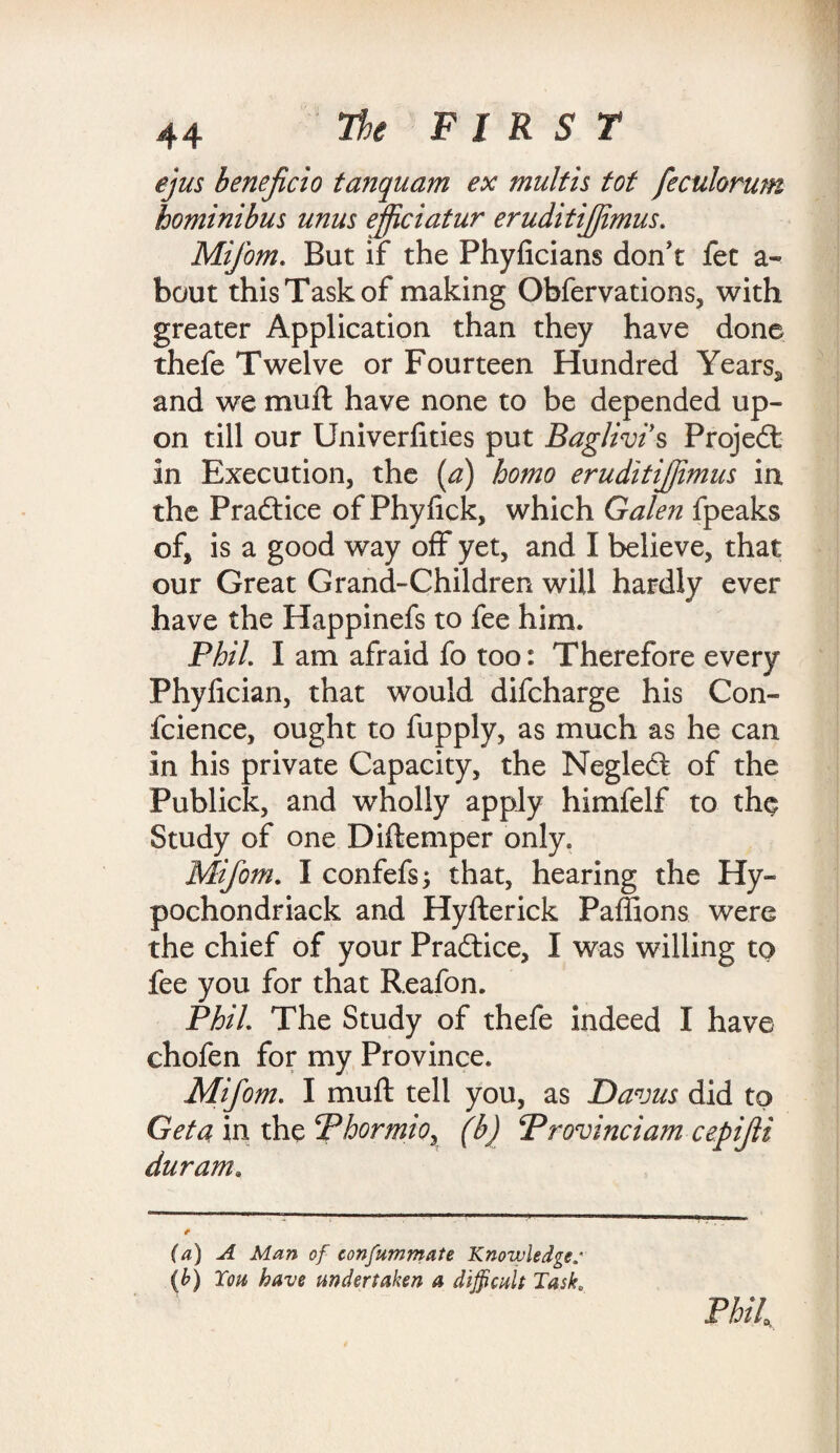 ejus beneficio tanquam ex mult is tot feculorum hominibus unus ejficiatur eruditijfimus. Mifom. But if the Phyficians don't fet a- bout this Task of making Obfervations, with greater Application than they have done thefe Twelve or Fourteen Hundred Yearsa and we mull have none to be depended up¬ on till our Univerlities put Baglivi s Projedt in Execution, the (a) homo eruditijfimus in the Pradtice of Phylick, which Galen fpeaks of, is a good way off yet, and I believe, that our Great Grand-Children will hardly ever have the Happinefs to fee him. Phil I am afraid fo too: Therefore every Phylician, that would difcharge his Con- fcience, ought to fupply, as much as he can in his private Capacity, the Neglect of the Publick, and wholly apply himfelf to the Study of one Diftemper only. Mifom. I confefs; that, hearing the Hy- pochondriack and Hyllerick Paffions were the chief of your Pradtice, I was willing to fee you for that Reafon. Phil The Study of thefe indeed I have chofen for my Province. Mifom. I mull tell you, as Davus did to Get a in the Phormior (b) Provinciam cepifi durum. (a) A Man of confummate Knowledge.' (b) Ton have undertaken a difficult Task, Phih