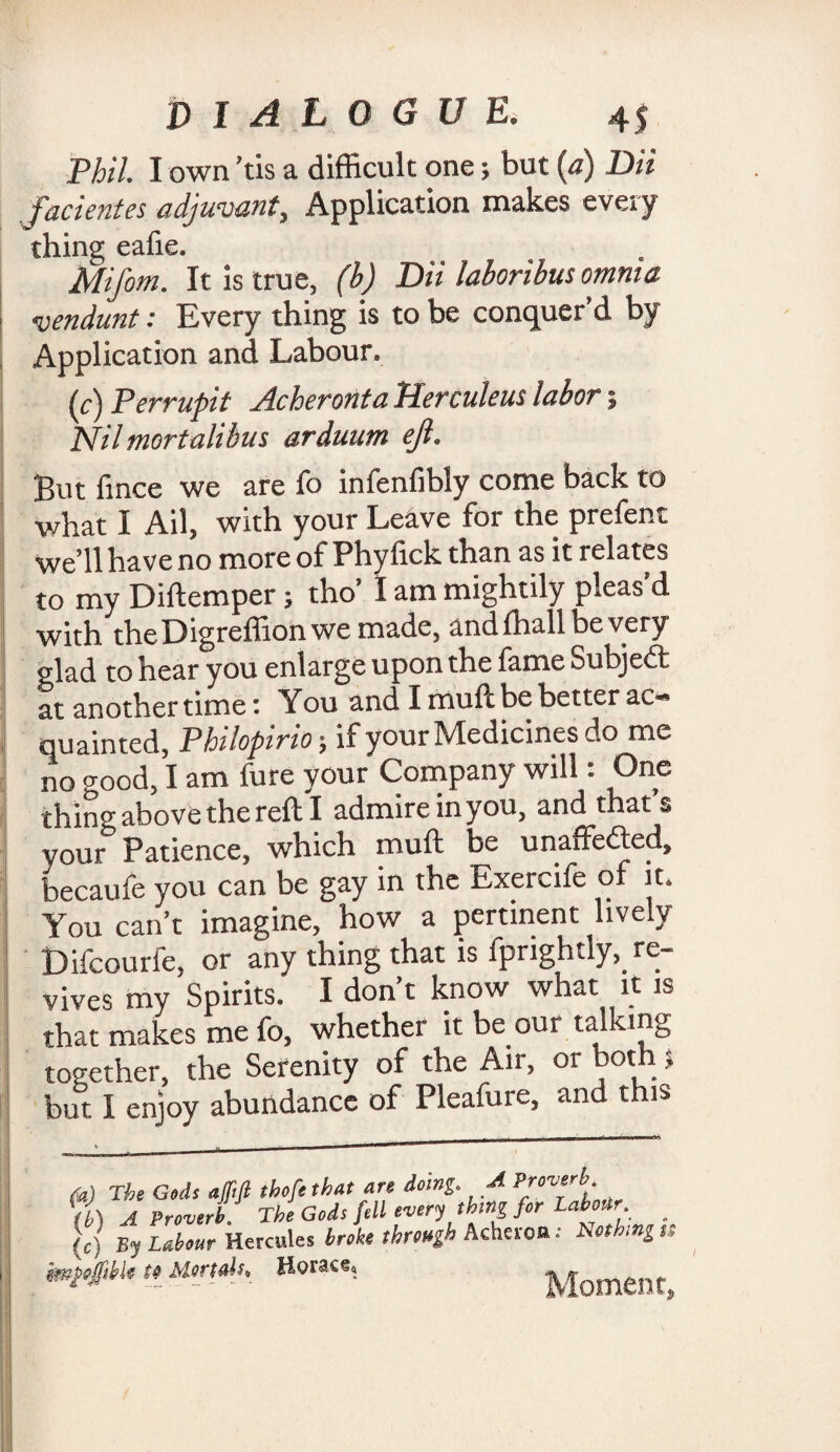 Phil. I own 'tis a difficult one; but (a) Dii facientes adjuvant. Application makes every thing eafie. Mifom. It is true, (b) Dii laboribus omnia vendunt: Every thing is to be conquer’d by Application and Labour. (c) Perrupit Acheronta Herculeus labor; Nil mortalibus arduum ejl. But fince we are fo infenfibly come back to ■what I Ail, with your Leave for the prefent we’ll have no more of Phyfick than as it relates to my Diftemper; tho’ I am mightily pleas’d with theDigreffionwemade, andlhallbevery glad to hear you enlarge upon the fame Subject at another time: You and I muft be better ac¬ quainted, Philopirio; if your Medicines do me no -mod, I am fure your Company will: One thing above the reft I admire inyou, and that’s your Patience, which muft be unaffected, becaufe you can be gay in the Exercife of it. You can’t imagine, how a pertinent lively Difcourfe, or any thing that is fprightly,. re¬ vives my Spirits. I don’t know what it is that makes me fo, whether it be our ta ing together, the Serenity of the Air, or both ? but I enjoy abundance of Pleafure, and this